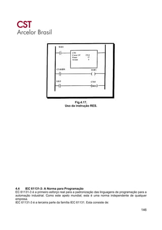146
Fig.4.17.
Uso da instrução RES.
4.4 IEC 61131-3: A Norma para Programação
EC 61131-3 é a primeiro esforço real para a padronização das linguagens de programação para a
automação industrial. Como este apelo mundial, esta é uma norma independente de qualquer
empresa.
IEC 61131-3 é a terceira parte da família IEC 61131. Esta consiste de:
 