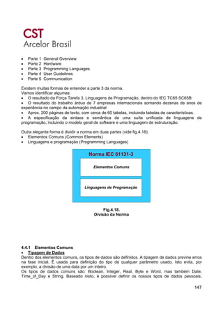 147
• Parte 1 General Overview
• Parte 2 Hardware
• Parte 3 Programming Languages
• Parte 4 User Guidelines
• Parte 5 Communication
Existem muitas formas de entender a parte 3 da norma.
Vamos identificar algumas:
• O resultado da Força Tarefa 3, Linguagens de Programação, dentro do IEC TC65 SC65B
• O resultado do trabalho árduo de 7 empresas internacionais somando dezenas de anos de
experiência no campo da automação industrial
• Aprox. 200 páginas de texto, com cerca de 60 tabelas, incluindo tabelas de características.
• A especificação da sintaxe e semântica de uma suíte unificada de linguagens de
programação, incluindo o modelo geral de software e uma linguagem de estruturação.
Outra elegante forma é dividir a norma em duas partes (vide fig.4.18):
• Elementos Comuns (Common Elements)
• Linguagens e programação (Programming Languages)
Elementos Comuns
Linguagens de Programação
Norma IEC 61131-3
Elementos Comuns
Linguagens de Programação
Elementos Comuns
Linguagens de Programação
Elementos Comuns
Linguagens de Programação
Norma IEC 61131-3
Fig.4.18.
Divisão da Norma
4.4.1 Elementos Comuns
• Tipagem de Dados
Dentro dos elementos comuns, os tipos de dados são definidos. A tipagem de dados previne erros
na fase inicial. É usada para definição do tipo de qualquer parâmetro usado. Isto evita, por
exemplo, a divisão de uma data por um inteiro.
Os tipos de dados comuns são: Boolean, Integer, Real, Byte e Word, mas também Date,
Time_of_Day e String. Baseado nisto, é possível definir os nossos tipos de dados pessoais,
 