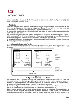 148
chamados de tipos derivados. Desta forma, pode-se definir uma entrada analógica como tipo de
dado e reutilizá-la inúmeras vezes.
• Variáveis
Variáveis são associadas somente para endereços explícitos de hardware (entradas e saídas por
ex.) nas configurações, recursos e programas. Desta forma, cria-se um alto nível de
independência do hardware, proporcionando a reutilização do software.
O escopo das variáveis é normalmente limitado à unidade de organização nas quais elas são
declaradas (escopo local).
Isto significa que os nomes delas podem ser reutilizados em outras partes sem nenhum conflito,
eliminando outra fonte de erros muito comum, dados corrompidos pelo programa. Se as variáveis
tiverem escopo global, estas devem ser declaradas como tal (VAR_GLOBAL).
A cada parâmetro pode ser atribuído um valor inicial na partida a quente e a frio do sistema, de
forma a se garantir os valores corretos.
• Configuração, Recursos e Tarefas
Para melhor entendimento, vamos observar o modelo de software, como definido pela norma (veja
a seguir):
Access path
Execution
control path
FBTask
Program Program
FB FB
Task
Program
Task
Program
FB FB
Task
Resource Resource
Configuration
Function
Block
Fig.4.19.
Configuração do modelo de software
No nível mais alto, o software deve resolver um problema particular de controle que pode ser
formulado como uma Configuração (Configuration). Uma configuração é específica para um
sistema de controle particular, incluindo a disposição do hardware, recursos de processamento,
endereçamento de memória para I/O e demais capacidades do sistema.
Dentro da configuração pode-se definir um ou mais recursos (Resources). Pode-se entender um
recurso como elemento com capacidade de processamento dos programas IEC.
Dentro de um recurso, uma ou mais tarefas (Tasks) podem ser definidas. Tarefas controlam a
execução de um conjunto de programas ou blocos funcionais. Estas podem ser executadas
periodicamente ou quando da ocorrência de um evento específico, tal como uma mudança de
variável.
 