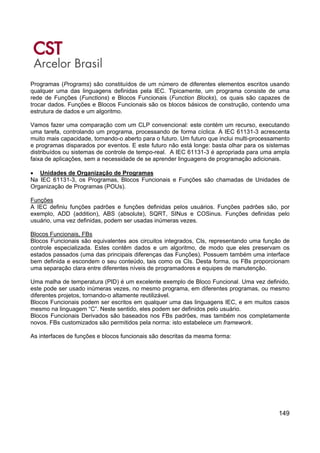 149
Programas (Programs) são constituídos de um número de diferentes elementos escritos usando
qualquer uma das linguagens definidas pela IEC. Tipicamente, um programa consiste de uma
rede de Funções (Functions) e Blocos Funcionais (Function Blocks), os quais são capazes de
trocar dados. Funções e Blocos Funcionais são os blocos básicos de construção, contendo uma
estrutura de dados e um algoritmo.
Vamos fazer uma comparação com um CLP convencional: este contém um recurso, executando
uma tarefa, controlando um programa, processando de forma cíclica. A IEC 61131-3 acrescenta
muito mais capacidade, tornando-o aberto para o futuro. Um futuro que inclui multi-processamento
e programas disparados por eventos. E este futuro não está longe: basta olhar para os sistemas
distribuídos ou sistemas de controle de tempo-real. A IEC 61131-3 é apropriada para uma ampla
faixa de aplicações, sem a necessidade de se aprender linguagens de programação adicionais.
• Unidades de Organização de Programas
Na IEC 61131-3, os Programas, Blocos Funcionais e Funções são chamadas de Unidades de
Organização de Programas (POUs).
Funções
A IEC definiu funções padrões e funções definidas pelos usuários. Funções padrões são, por
exemplo, ADD (addition), ABS (absolute), SQRT, SINus e COSinus. Funções definidas pelo
usuário, uma vez definidas, podem ser usadas inúmeras vezes.
Blocos Funcionais, FBs
Blocos Funcionais são equivalentes aos circuitos integrados, CIs, representando uma função de
controle especializada. Estes contêm dados e um algoritmo, de modo que eles preservam os
estados passados (uma das principais diferenças das Funções). Possuem também uma interface
bem definida e escondem o seu conteúdo, tais como os CIs. Desta forma, os FBs proporcionam
uma separação clara entre diferentes níveis de programadores e equipes de manutenção.
Uma malha de temperatura (PID) é um excelente exemplo de Bloco Funcional. Uma vez definido,
este pode ser usado inúmeras vezes, no mesmo programa, em diferentes programas, ou mesmo
diferentes projetos, tornando-o altamente reutilizável.
Blocos Funcionais podem ser escritos em qualquer uma das linguagens IEC, e em muitos casos
mesmo na linguagem “C”. Neste sentido, eles podem ser definidos pelo usuário.
Blocos Funcionais Derivados são baseados nos FBs padrões, mas também nos completamente
novos. FBs customizados são permitidos pela norma: isto estabelece um framework.
As interfaces de funções e blocos funcionais são descritas da mesma forma:
 