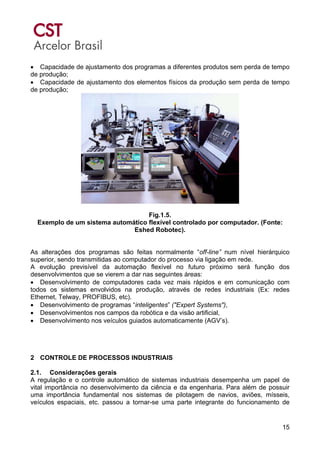 15
• Capacidade de ajustamento dos programas a diferentes produtos sem perda de tempo
de produção;
• Capacidade de ajustamento dos elementos físicos da produção sem perda de tempo
de produção;
Fig.1.5.
Exemplo de um sistema automático flexível controlado por computador. (Fonte:
Eshed Robotec).
As alterações dos programas são feitas normalmente “off-line” num nível hierárquico
superior, sendo transmitidas ao computador do processo via ligação em rede.
A evolução previsível da automação flexível no futuro próximo será função dos
desenvolvimentos que se vierem a dar nas seguintes áreas:
• Desenvolvimento de computadores cada vez mais rápidos e em comunicação com
todos os sistemas envolvidos na produção, através de redes industriais (Ex: redes
Ethernet, Telway, PROFIBUS, etc).
• Desenvolvimento de programas “inteligentes” ("Expert Systems"),
• Desenvolvimentos nos campos da robótica e da visão artificial,
• Desenvolvimento nos veículos guiados automaticamente (AGV’s).
2 CONTROLE DE PROCESSOS INDUSTRIAIS
2.1. Considerações gerais
A regulação e o controle automático de sistemas industriais desempenha um papel de
vital importância no desenvolvimento da ciência e da engenharia. Para além de possuir
uma importância fundamental nos sistemas de pilotagem de navios, aviões, mísseis,
veículos espaciais, etc. passou a tornar-se uma parte integrante do funcionamento de
 