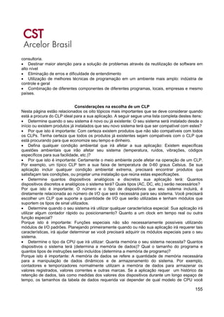 155
consultoria.
• Destinar maior atenção para a solução de problemas através da reutilização de software em
alto nível
• Eliminação de erros e dificuldade de entendimento
• Utilização de melhores técnicas de programação em um ambiente mais amplo: indústria de
controle e geral
• Combinação de diferentes componentes de diferentes programas, locais, empresas e mesmo
países.
Considerações na escolha de um CLP
Nesta página estão relacionados os oito tópicos mais importantes que se deve considerar quando
está a procura do CLP ideal para a sua aplicação. A seguir segue uma lista completa destes itens:
• Determine quando o seu sistema é novo ou já existente: O seu sistema será instalado desde o
início ou existem produtos já instalados que seu novo sistema terá que ser compatível com estes?
• Por que isto é importante: Com certeza existem produtos que não são compatíveis com todos
os CLPs. Tenha certeza que todos os produtos já existentes sejam compatíveis com o CLP que
está procurando para que economize seu tempo e dinheiro.
• Defina qualquer condição ambiental que irá afetar a sua aplicação: Existem específicas
questões ambientais que irão afetar seu sistema (temperatura, ruídos, vibrações, códigos
específicos para sua facilidade, etc.)?
• Por que isto é importante: Certamente o meio ambiente pode afetar na operação de um CLP.
Por exemplo, um típico CLP tem a sua faixa de temperatura de 0-60 graus Celsius. Se sua
aplicação incluir qualquer condição ambiental extrema, precisará encontrar produtos que
satisfaçam tais condições, ou projetar uma instalação que reúna estas especificações.
• Determine quantos dispositivos analógicos e discretos sua aplicação terá: Quantos
dispositivos discretos e analógicos o sistema terá? Quais tipos (AC, DC, etc.) serão necessários?
Por que isto é importante: O número e o tipo de dispositivos que seu sistema incluirá, é
diretamente relacionada ao número de I/O que será necessária para seu sistema. Você precisará
escolher um CLP que suporte a quantidade de I/O que serão utilizadas e tenham módulos que
suportem os tipos de sinal utilizados.
• Determine quando o seu sistema irá utilizar qualquer característica especial: Sua aplicação irá
utilizar algum contador rápido ou posicionamento? Quanto a um clock em tempo real ou outra
função especial?
Porque isto é importante: Funções especiais não são necessariamente possíveis utilizando
módulos de I/O padrões. Planejando primeiramente quando ou não sua aplicação irá requerer tais
características, irá ajudar determinar se você precisará adquirir os módulos especiais para o seu
sistema.
• Determine o tipo da CPU que irá utilizar: Quanta memória o seu sistema necessita? Quantos
dispositivos o sistema terá (determina a memória de dados)? Qual o tamanho do programa e
quantos tipos de instruções serão incluídos (determina a memória de programa)?
Porque isto é importante: A memória de dados se refere a quantidade de memória necessária
para a manipulação de dados dinâmicos e de armazenamento do sistema. Por exemplo,
contadores e temporizadores normalmente utilizam a memória de dados para armazenar os
valores registrados, valores correntes e outras marcas. Se a aplicação requer um histórico da
retenção de dados, tais como medidas dos valores dos dispositivos durante um longo espaço de
tempo, os tamanhos da tabela de dados requerida vai depender de qual modelo de CPU você
 