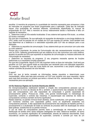 156
escolher. A memória de programa é a quantidade de memória necessária para armazenar a lista
de instruções do programa que foram programadas para a aplicação. Cada tipo de instrução
requer uma quantidade de memória diferente, normalmente especificada no manual de
programação do CLP. Mas a memória se tornou relativamente barata e facilmente é feito um
upgrade se necessário.
• Determine onde as I/Os estarão localizadas: O seu sistema terá apenas I/Os locais , ou ambas
I/O locais e remotas?
Por que isto é importante: Se sua aplicação irá necessitar de elementos a uma longa distância da
CPU, então você irá precisar de um modelo de CLP que suporte I/O remota. Você também terá
que determinar se a distância e a velocidade suportada pelo CLP irão se adequar para a sua
aplicação.
• Determine os requisitos de comunicação: O seu sistema terá que se comunicar com outra rede
ou outro sistema?
Porque isto é importante: As portas de Comunicação não são necessariamente incluídas junto
com os CLPs. Sabendo primeiramente que seu sistema irá ou não comunicar com outro sistema,
ajudará na escolha da CPU que suportará os requisitos de comunicação ou módulos adicionais de
comunicação se necessário.
• Determine os requisitos do programa: O seu programa necessita apenas de funções
tradicionais ou é necessário funções especiais?
Por que isto é importante: Alguns CLPs não suportam todos os tipos de instruções. Você terá que
escolher um CLP que suporte todas as instruções que necessite para uma aplicação especifica.
Por exemplo, funções PID que são muito fáceis de usar, escrevendo o seu próprio código para
realizar controles de processo de ciclo fechado.
E agora?
Uma vez que já tenha revisado as informações destes requisitos e determinado suas
necessidades, utilize esta lista para encontrar um CLP que combine com seus requisitos. Agora
será mais fácil encontrar um produto que tenha o número de I/Os, características, memória, etc.,
necessárias para sua aplicação.
4.6 Os Sistemas Digitais de Controle Distribuído (SDCD)
Os microprocessadores viabilizaram também a criação dos computadores pessoais que se
popularizaram no início da década de 80 e, também, o aparecimento das estações de trabalho,
que são computadores com alta capacidade de computação e grande capacidade de
processamento gráfico. Produziu-se, então, uma grande transformação na metodologia de
supervisão, comando e controle das indústrias. A popularização dos sistemas de redes de
computadores contribuiu também de forma significativa.
Nestes sistemas, os painéis mímicos foram abolidos, sendo substituídos, com grandes vantagens,
por monitores coloridos com capacidade gráfica, como os atualmente existentes nos
computadores pessoais. A alta capacidade de processamento das estações de trabalho permitiu o
processamento e a atualização de todas as variáveis de processo além de atualização de várias
telas gráficas, substituindo-se os painéis mímicos.
O uso de redes de computadores permitiu tanto a centralização de informações como a
distribuição de tarefas entre várias estações interligadas em rede. Obteve-se também, de forma
econômica, um aumento significativo de confiabilidade, através de sistemas redundantes. Essa
redundância advém da possibilidade de supervisão, comando e controle por mais de um
 