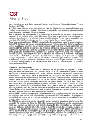 157
computador ligado à rede. Estes sistemas ficaram conhecidos como Sistemas Digitais de Controle
Distribuídos (SDCD).
No início, estes sistemas eram produzidos por diversos fabricantes, em pacotes fechados, que
incluíam os computadores, o software do sistema de supervisão e de controle, o sistema de redes,
e os módulos de interligação com os processos.
Com a evolução da padronização e, principalmente, a evolução do software, estes sistemas
passaram a ser implementados nas indústrias de forma aberta, permitindo-se a interligação de
equipamentos, dispositivos e software de diferentes fabricantes. A mais recente evolução trouxe
essa diversidade de fabricantes para o nível de controle através das redes Fieldbus.
Outra característica atual dos SDCD é a substituição das estações de trabalho por computadores
do tipo PC, devido ao fato de que processadores como o Pentium competem de forma satisfatória
com as estações de trabalho e por um custo bastante razoável. Com a evolução dos SDCD para
sistemas abertos, onde há a integração de diferentes fabricantes de equipamentos e produtores
de software, a denominação Sistema Digital de Controle Distribuído tem caído em desuso. Desta
forma, passou-se a usar somente a denominação Sistema Supervisório, tanto para se referir ao
software utilizado, como englobando toda a instalação de supervisão e controle da instalação.
Assim sendo, neste trabalho, a denominação Sistema Supervisório é usada com esta concepção,
ou seja, englobando não só o software, mas toda a instrumentação, sistemas de rede e, em
muitos casos, as malhas de controle do sistema. Com esta caracterização, apresenta-se, a seguir,
as diversas configurações e as características dos SDCD e, posteriormente, os sistemas
supervisórios modernos.
4.7 Os SDCDs convencionais
Estes sistemas já eram usados com os computadores de processo de segunda e terceira
gerações. Estes computadores não possuíam capacidade de processamento gráfico e eram
equipados com monitores monocromáticos que permitiam somente a visualização de caracteres
alfanuméricos. Desta forma, havia a necessidade de conjugá-los com painéis mímicos, para
permitir a visualização das ocorrências da planta. Nos anos 80 com o surgimento das estações de
trabalho houve então o lançamento dos SDCDs por diversos fabricantes. Esses sistemas estão
ainda em uso em muitas instalações industriais, em todo o mundo. Em geral, eles oferecem
soluções para as mais diversas necessidades das indústrias. Como exemplo dessas soluções,
pode-se citar a integração da instrumentação de campo com as salas de controle centralizadas,
além de uma integração dos diversos sistemas de controle em uma vasta área da indústria. Essa
integração traz, como benefícios uma grande economia de operações manuais que, por sua vez,
produzem uma grande melhoria na qualidade dos produtos.
Alguns SDCDs permitem uma perfeita integração entre os níveis hierárquicos da empresa e que
são definidos pela norma ISO (Organização Internacional de Padronização). Há, inclusive, a
possibilidade de integrar outros níveis da instituição tais como o sistema de alimentação elétrica e
os sistemas de segurança.
Os SDCDS oferecem uma grande integração homem máquina, através de interfaces de fácil
operação. As Estações de Comando (EC), são interfaces constituídas de painéis e monitores de
vídeo que permitem ao operador uma perfeita atualização das informações que constituem o
banco de dados do sistema, além de permitir o comando remoto das diversas operações da
instalação. Os equipamentos digitais, incluindo computadores e CLPs podem ser interligados
através de uma rede de computadores que, em geral seguem o padrão ETHERNET. São usados
sistemas operacionais tipo: UNIX, OS/2 e, mais recentemente, Windows NT, Windows 2000 e XP.
Uma das grandes preocupações com os SDCDs é a questão da segurança de informações e da
 