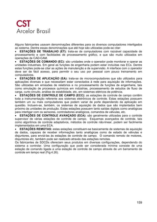 159
Alguns fabricantes usavam denominações diferentes para os diversos computadores interligados
ao sistema. Dentre essas denominações que até hoje são utilizadas pode-se citar:
• ESTAÇÕES DE TRABALHO (ET): trata-se de computadores com razoável capacidade de
processamento e com facilidades de processamento gráfico, e que são muito utilizados em
operações de CAD-CAM.
• ESTAÇÕES DE COMANDO (EC): são unidades onde o operador pode monitorar e operar as
unidades industriais. Em geral as funções de engenharia podem estar incluídas nas ECs. Dentre
estas funções pode-se citar as ações de manutenção e de supervisão. A interface com o operador
deve ser de fácil acesso, para permitir o seu uso por pessoal com pouco treinamento em
computadores.
• ESTAÇÕES DE APLICAÇÃO (EA): trata-se de microcomputadores que são utilizados para
aplicações diversas e que necessitam estar conectados à rede para aquisição de informações.
São utilizadas em emissões de relatórios e no processamento de funções de engenharia, tais
como simulação de processos químicos em indústrias, processamento de estudos de fluxo de
carga, curto circuito, análise de estabilidade, etc, em sistemas elétricos de potência.
• ESTAÇÕES DE CONTROLE DE CAMPO (ECC): as estações de controle de campo contêm
toda a instrumentação referente aos sistemas eletrônicos de controle. Estas estações possuem
também um ou mais computadores que podem variar de porte dependendo da aplicação em
questão. Incluem-se, também, os sistemas de aquisição de dados que são implantados bem
próximo às unidades de produção. Estas estações possuem tanto saídas digitais como analógicas
para interligar com os sensores, controladores analógicos, comandos de válvulas, etc.
• ESTAÇÕES DE CONTROLE AVANÇADO (ECA): são geralmente utilizadas para o controle
supervisor de várias estações de controle de campo. Esquemas avançados de controle, tais
como algoritmos de controle adaptativos, métodos de controle não-linear, podem ser facilmente
implementados em uma ECA.
• ESTAÇÕES REMOTAS: estas estações constituem-se basicamente de sistemas de aquisição
de dados, capazes de receber informações tanto analógicas como de estado de válvulas e
disjuntores, para enviá-las às estações de controle de campo. O comando remoto de motores,
disjuntores etc, também pode ser realizado através das estações remotas.
Os fabricantes de SDCDs ofereciam seus produtos em diversas configurações, dependendo do
sistema a controlar. Uma configuração que pode ser considerada mínima consiste de uma
estação de comando ligada a uma estação de controle de campo através de um barramento de
controle em tempo real (Fig.4.26).
 