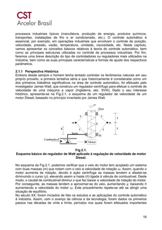 16
processos industriais típicos (manufatura, produção de energia, produtos químicos,
transportes, instalações de frio e ar condicionado, etc.). O controle automático é
essencial, por exemplo, em operações industriais que envolvam o controle de posição,
velocidade, pressão, vazão, temperatura, umidade, viscosidade, etc. Neste capítulo,
vamos apresentar os conceitos básicos relativos à teoria do controle automático, bem
como as principais estruturas utilizadas no controle de processos industriais. Por fim,
faremos uma breve descrição do tipo de controladores ou reguladores mais utilizados na
indústria, bem como as suas principais características e formas de ajuste dos respectivos
parâmetros.
2.1.1 Perspectiva Histórica
Embora desde sempre o homem tenha tentado controlar os fenômenos naturais em seu
próprio proveito, a primeira tentativa séria e que historicamente é considerada como um
dos primeiros trabalhos significativos na área de controle automático, foi efetuado pelo
investigador James Watt, que construiu um regulador centrífugo para efetuar o controle de
velocidade de uma máquina a vapor (Inglaterra, séc. XVIII). Dado o seu interesse
histórico, apresenta-se na Fig.2.1, o esquema de um regulador de velocidade de um
motor Diesel, baseado no princípio inventado por James Watt.
Fig.2.1.
Esquema básico do regulador de Watt aplicado à regulação de velocidade de motor
Diesel.
No esquema da Fig.2.1, podemos verificar que o veio do motor tem acoplado um sistema
com duas massas (m) que rodam com o veio à velocidade de rotação ω. Assim, quando o
motor aumenta de rotação, devido à ação centrífuga as massas tendem a afastar-se
diminuindo o curso (y), elevando assim a haste (h) ligada à válvula de combustível. Deste
modo, o caudal de combustível diminui o que faz baixar a velocidade de rotação do motor.
Por conseguinte, as massas tendem a aproximar-se do veio, aumentando y, baixando h
aumentando a velocidade do motor ω. Este procedimento repete-se até se atingir uma
situação de equilíbrio.
No século XX, foram iniciados de fato os estudos e as aplicações do controle automático
à indústria. Assim, com o avanço da ciência e da tecnologia, foram dados os primeiros
passos nas décadas de vinte e trinta, períodos nos quais foram efetuados importantes
 