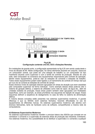 160
Fig.4.26.
Configuração contendo uma EC, ECC e Estações Remotas.
Em instalações de grande porte, a configuração apresentada na fig.4.25 vem sendo usada deste o
início da década de 80. Nesta configuração, há vários elementos atuando em conjunto. Usava-se
um computador central, que podia ser uma estação de trabalho ou um computador do tipo
mainframe atuando como supervisor e com a tarefa de controle de produção. Através de uma
rede, este computador se conectava aos equipamentos responsáveis pelo controle de operação.
Dentre esses equipamentos, pode-se citar as estações de comando e estações de trabalho.
Todos esses equipamentos podem estar ligados a um barramento de controle em tempo real que
por sua vez se conecta as estações de controle de campo.
Esses diversos níveis de operação estavam agrupados em áreas de atuação que eram assistidas
pelo computador supervisor de forma individual. Como exemplo dessas áreas pode-se citar o
sistema de geração elétrica, o sistema de utilidades como rede de vapor, de água etc., além de
unidades isoladas de produção. Essas áreas podem também estar agrupadas com finalidades
específicas, como por exemplo, as áreas prioritárias nos esquemas de rejeição de cargas. Esses
esquemas definem a seqüência de desligamento no caso de falha no sistema de alimentação
elétrica.
A maioria desses conceitos estão presentes nos sistemas supervisórios modernos. A grande
diferença é que os SDCDs eram sistemas fechados, havendo dificuldades no uso de
equipamentos de diferentes marcas. Os sistemas supervisórios modernos são abertos com
diversos fabricantes, tanto de hardware como de software, compartilhando a mesma rede de
computadores.
4.9 Sistemas Supervisórios Modernos
Os sistemas supervisórios modernos mantêm o princípio básico dos SDCDs que consiste em se
centralizar o comando e a supervisão de extensas áreas de produção das indústrias. Entretanto,
nos sistemas modernos, há a possibilidade de se distribuir a supervisão e o comando a qualquer
 