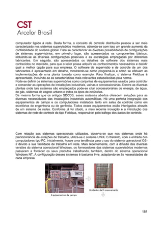 161
computador ligado à rede. Desta forma, o conceito de controle distribuído passou a ser mais
caracterizado nos sistemas supervisórios modernos, obtendo-se com isso um grande aumento da
confiabilidade do sistema global. Para se caracterizar as diversas possibilidades de configurações
de sistemas supervisórios, em primeiro lugar, são apresentados os componentes básicos,
incluindo-se as diversas configurações possíveis e as estratégias empregadas por diferentes
fabricantes. Em seguida, são apresentados os detalhes de software dos sistemas mais
conhecidos no mercado, para que o leitor possa adquirir os conhecimentos necessários e decidir
qual a melhor opção para sua empresa. O software de supervisão e de controle de um dos
fabricantes é apresentado em detalhe, mostrando-se como programá-lo e como se efetuam as
implementações de uma planta tomada como exemplo. Para finalizar, o sistema Fieldbus é
apresentado, incluindo-se as características mais relevantes estabelecidas pela norma.
Pode-se definir os sistemas supervisórios como conjuntos de equipamentos usados para controlar
e comandar as operações de instalações industriais, usinas e concessionárias. Dentre as diversas
plantas onde tais sistemas são empregados pode-se citar concessionárias de energia, de água,
de gás, sistemas de esgoto urbano e todos os tipos de indústrias.
Da mesma forma que os antigos SDCDS, esses sistemas abertos oferecem soluções para as
diversas necessidades das instalações industriais automáticas. Há uma perfeita integração dos
equipamentos de campo e os computadores instalados tanto em salas de controle como em
escritórios de engenharia ou de gerência. Todos esses equipamentos estão interligados através
de um sistema de redes. Conforme já foi citado, a mais recente inovação é a introdução dos
sistemas de rede de controle do tipo Fieldbus, responsável pelo tráfego dos dados de controle.
Com relação aos sistemas operacionais utilizados, observa-se que nos sistemas onde há
predominância de estações de trabalho, utiliza-se o sistema UNIX. Entretanto, com a entrada dos
computadores tipo PC, inicialmente, houve uma tendência para o uso do sistema operacional OS-
2 devido a sua facilidade de trabalho em rede. Mais recentemente, com a difusão das diversas
versões do sistema operacional Windows, os fornecedores dos sistemas supervisórios modernos
passaram a fornecer os seus produtos trabalhando, também, dentro do sistema operacional
Windows NT. A configuração desses sistemas é bastante livre, adaptando-se às necessidades de
cada empresa.
 