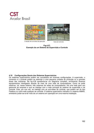 162
Fig.4.27.
Exemplo de um Sistema de Supervisão e Controle
4.10 Configurações Gerais dos Sistemas Supervisórios
Os sistemas supervisórios podem ser concebidos em diversas configurações. A supervisão, o
comando e o controle podem se restringir a uma pequena unidade de produção ou a grandes
áreas das indústrias. Na fig.4.28 apresenta-se um diagrama completo, envolvendo diversos
equipamentos interligados através de mais de uma rede de computadores. Como se pode
observar, há, nesse sistema, três sistemas de redes de computadores. Há uma rede para uso
gerencial da empresa e que se interliga com a rede principal do sistema de supervisão e de
controle. Esta, por sua vez, se interliga com as sub-redes de controle, que podem ser do tipo
Fieldbus ou outra rede qualquer de controle. O sistema supervisório indicado é o sistema AIMAX,
entretanto poder-se-ia ter mais de um sistema em operação em uma mesma instalação.
 