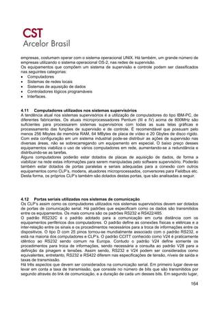164
empresas, costumam operar com o sistema operacional UNIX. Há também, um grande número de
empresas utilizando o sistema operacional OS-2, nas redes de supervisão.
Os equipamentos que compõem um sistema de supervisão e controle podem ser classificados
nas seguintes categorias:
• Computadores
• Sistemas de redes locais
• Sistemas de aquisição de dados
• Controladores lógicos programáveis
• Interfaces.
4.11 Computadores utilizados nos sistemas supervisórios
A tendência atual nos sistemas supervisórios é a utilização de computadores do tipo IBM-PC, de
diferentes fabricantes. Os atuais microprocessadores Pentium (III e IV) acima de 800MHz são
suficientes para processarem sistemas supervisórios com todas as suas telas gráficas e
processamento das funções de supervisão e de controle. É recomendável que possuam pelo
menos 256 Mbytes de memória RAM, 64 MBytes de placa de vídeo e 20 Gbytes de disco rígido.
Com esta configuração em um sistema industrial pode-se distribuir as ações de supervisão nas
diversas áreas, não se sobrecarregando um equipamento em especial. O baixo preço desses
equipamentos viabiliza o uso de vários computadores em rede, aumentando-se a redundância e
distribuindo-se as tarefas.
Alguns computadores poderão estar dotados de placas de aquisição de dados, de forma a
viabilizar na rede estas informações para serem manipuladas pelo software supervisório. Poderão
também estar dotados de portas paralelas e seriais adequadas para a conexão com outros
equipamentos como CLP’s, modens, atuadores microprocessados, conversores para Fieldbus etc.
Desta forma, os próprios CLP’s também são dotados destas portas, que são analisadas a seguir.
4.12 Portas seriais utilizadas nos sistemas de comunicação
Os CLP’s assim como os computadores utilizados nos sistemas supervisórios devem ser dotados
de portas de comunicação serial. Há padrões que especificam como os dados são transmitidos
entre os equipamentos. Os mais comuns são os padrões RS232 e RS422/485.
O padrão RS232C é o padrão adotado para a comunicação em curta distância com os
equipamentos periféricos dos computadores. O padrão define as conexões físicas e elétricas e a
inter-relação entre os sinais e os procedimentos necessários para a troca de informações entre os
dispositivos. O tipo D com 25 pinos tornou-se mundialmente associado com o padrão RS232, e
está na maioria dos computadores e CLP’s. O padrão CCITT conhecido como V24 é praticamente
idêntico ao RS232 sendo comum na Europa. Contudo o padrão V24 define somente os
procedimentos para troca de informações, sendo necessária a consulta ao padrão V28 para a
definição da pinagem e tensões. Assim sendo, RS232 e V24 podem ser considerados como
equivalentes, entretanto, RS232 e RS422 diferem nas especificações de tensão, níveis de saída e
taxas de transmissão.
Há três aspectos que devem ser considerados na comunicação serial. Em primeiro lugar deve-se
levar em conta a taxa de transmissão, que consiste no número de bits que são transmitidos por
segundo através do link de comunicação, e a duração de cada um desses bits. Em segundo lugar,
 
