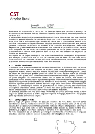 166
Square D SY/NET
Texas Instruments TIWAY
Atualmente, há uma tendência para o uso de sistemas abertos que permitem o emprego de
equipamentos e software de diversos fabricantes. Isso não ocorria com os sistemas apresentados
na tabela 4.12.
A necessidade de comunicação para esta hierarquia de controle varia de nível para nível. No nível
mais baixo, pode-se necessitar de controle em tempo real, onde a rede deverá transportar dados
entre robôs, CLP’s, atuadores microprocessados etc. Neste nível, a quantidade de dados é muito
pequena, comparada com os grandes blocos de dados geralmente transportados na rede do nível
gerencial. Entretanto, dependendo do processo a ser controlado em tempo real, pode haver
exigência de grande velocidade de transmissão. Nos níveis de supervisão e controle, há uma
maior exigência para se transportar maiores quantidades de dados, porém ainda em menor
quantidade que a rede de nível gerencial. Esta, por sua vez, não apresenta as exigências de
controle em tempo real.
Isto implica em um projeto hierárquico, com níveis diferenciados de desempenho e capacidade.
Por exemplo, pode-se usar fios do tipo par trançado para as redes de nível mais baixo,
conectando-se a um “backbone” de alta velocidade baseado em cabos coaxiais ou fibras óticas
que servem de meio físico para as redes de níveis mais elevados.
4.14 Meio de transmissão
O ambiente onde as redes deverão ser instaladas também afeta a escolha do meio. Os ruídos
elétricos têm sempre sido um problema na indústria, onde usinas geradoras de eletricidade,
dispositivos de solda elétrica, máquinas de corte etc produzem radiação eletromagnética. Quando
os cabos de comunicação passam perto das fontes de ruído, deve-se tomar os cuidados
necessários para que se possa obter uma transmissão em alta velocidade e que seja confiável.
Os pares trançados são normalmente usados para as redes de controle, mas devem ser
conduzidos através de conduítes de aço aterrados para se obter uma transmissão satisfatória. Os
cabos coaxiais podem operar com taxas de transmissão mais elevadas, não requerem isolação
adicional e podem operar com o sistema de banda larga tendo vários canais multiplexados em
freqüência. As bandas largas não são em geral afetadas por ruído e, portanto, são consideradas
ideais para o ambiente de fábrica. Contudo, são muito mais caras que os sistemas de banda base,
devido à necessidade de modulação/demodulação em cada nó do sistema.
Os sistemas baseados em fibra ótica estão substituindo as opções anteriores devido a maior
largura de banda, imunidade a ruídos, pequena exigência de espaço, flexibilidade. As ligações
ponto a ponto são relativamente simples.
4.15 Configurações de rede
Embora haja um grande número de possíveis sistemas de rede, todos possuem certas
características comuns. Cada dispositivo em uma rede, que seja referido como um nó ou uma
estação, tem que possuir uma interface apropriada. Todas as estações são ligadas ao sistema por
um meio físico que tanto pode ser pares trançados, cabos coaxiais ou cabos de fibra ótica.
Entretanto, a função do meio físico é sempre de transmitir dados de uma estação para outra.
As redes necessitam de um software que manipule corretamente a transferência de arquivos
através do sistema e cuide dos acessos às estações e da validação dos dados etc.
 