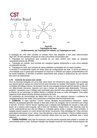 167
(a) (b) (c)
Fig.4.29.
Topologias de rede:
(a) Barramento, (b) Topologia em estrela, (c) Topologia em anel.
A topologia de uma rede consiste no arranjo físico das estações e das suas interconexões
(fig.4.29). Os três padrões principais de rede comumente encontrados são:
• Topologia em barramento, que consiste de um cabo central com todas as estações
conectadas através de SPURS;
• Topologia em estrela, que consiste em estações ligadas diretamente a uma única estação
considerada servidor.
• Topologia em anel, que consiste de várias estações conectadas em um anel completo.
O servidor é normalmente usado em todos tipos de configurações de rede. O termo se refere a
uma estação que é usada para armazenar os arquivos e software que sejam compartilhados com
as outras estações. O servidor é também responsável pelo acesso a dispositivos de uso comum
tais como as impressoras
4.16 Controle de acesso aos canais
Com as diversas estações em uma rede, deve haver um mecanismo para decidir qual a estação
que deverá ganhar acesso ao canal comum para transmitir ou receber informações. Em geral, sob
condições de tráfego intenso, há sempre mais de uma estação tentando ganhar acesso à rede em
um determinado momento, fazendo com que o tempo de resposta seja deteriorado. Torna-se,
portanto, necessário que o tráfego seja controlado para permitir uma operação eficiente e reduzir
a chance de se corromper os dados devido a colisões de duas ou mais mensagens. Com estes
objetivos foram desenvolvidos diversos protocolos de rede.
Os protocolos de comunicação de dados têm como um dos objetivos resolver o problema de
congestionamento das redes. Dois protocolos conhecidos internacionalmente são:
• CSMA/CD: A sigla significa “Carrier Sense, Multiple Acces/Collisions Detection”. Neste
sistema, as estações ganham acesso à rede pela ordem de chegada, isto é a primeira que chega
é servida. O termo “Carrier Sense” significa que a estação tem facilidade de escutar a rede para
testar se a mesma está ocupada. Isto é feito por hardware. Desta forma, não havendo sinal de
carrier subentende-se que não há tráfego e a estação ganha então o acesso. Caso contrário, à
estação deverá esperar um certo tempo até tentar novamente. Esta estratégia de “olhar primeiro
para depois atravessar a rua”, reduz, mas não elimina o risco de colisões. O termo múltiplo acesso
significa que qualquer estação poderá transmitir dados toda vez que for verificado que o canal
está livre.
• TOKEN PASSING: este tipo de protocolo usa uma senha especial para passar o controle de
uma estação para a outra. Qualquer estação que desejar transmitir informação deverá esperar até
 