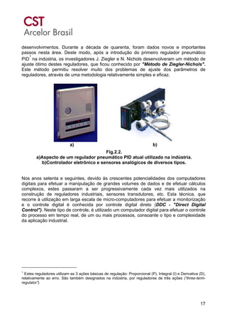 17
desenvolvimentos. Durante a década de quarenta, foram dados novos e importantes
passos nesta área. Deste modo, após a introdução do primeiro regulador pneumático
PID
1
na indústria, os investigadores J. Ziegler e N. Nichols desenvolveram um método de
ajuste ótimo destes reguladores, que ficou conhecido por "Método de Ziegler-Nichols".
Este método permitiu resolver muito dos problemas de ajuste dos parâmetros de
reguladores, através de uma metodologia relativamente simples e eficaz.
a) b)
Fig.2.2.
a)Aspecto de um regulador pneumático PID atual utilizado na indústria.
b)Controlador eletrônico e sensores analógicos de diversos tipos.
Nos anos setenta e seguintes, devido ás crescentes potencialidades dos computadores
digitais para efetuar a manipulação de grandes volumes de dados e de efetuar cálculos
complexos, estes passaram a ser progressivamente cada vez mais utilizados na
construção de reguladores industriais, sensores transdutores, etc. Esta técnica, que
recorre à utilização em larga escala de micro-computadores para efetuar a monitorização
e o controle digital é conhecida por controle digital direto (DDC - "Direct Digital
Control"). Neste tipo de controle, é utilizado um computador digital para efetuar o controle
do processo em tempo real, de um ou mais processos, consoante o tipo e complexidade
da aplicação industrial.
1
Estes reguladores utilizam as 3 ações básicas de regulação: Proporcional (P), Integral (I) e Derivativa (D),
relativamente ao erro. São também designados na indústria, por reguladores de três ações (“three-term-
regulator”).
 
