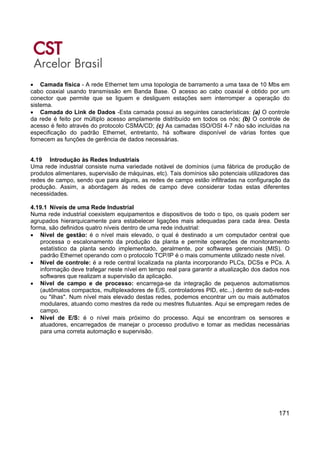 171
• Camada física - A rede Ethernet tem uma topologia de barramento a uma taxa de 10 Mbs em
cabo coaxial usando transmissão em Banda Base. O acesso ao cabo coaxial é obtido por um
conector que permite que se liguem e desliguem estações sem interromper a operação do
sistema.
• Camada do Link de Dados -Esta camada possui as seguintes características: (a) O controle
da rede é feito por múltiplo acesso amplamente distribuído em todos os nós; (b) O controle de
acesso é feito através do protocolo CSMA/CD; (c) As camadas ISO/OSI 4-7 não são incluídas na
especificação do padrão Ethernet, entretanto, há software disponível de várias fontes que
fornecem as funções de gerência de dados necessárias.
4.19 Introdução às Redes Industriais
Uma rede industrial consiste numa variedade notável de domínios (uma fábrica de produção de
produtos alimentares, supervisão de máquinas, etc). Tais domínios são potenciais utilizadores das
redes de campo, sendo que para alguns, as redes de campo estão infiltradas na configuração da
produção. Assim, a abordagem às redes de campo deve considerar todas estas diferentes
necessidades.
4.19.1 Níveis de uma Rede Industrial
Numa rede industrial coexistem equipamentos e dispositivos de todo o tipo, os quais podem ser
agrupados hierarquicamente para estabelecer ligações mais adequadas para cada área. Desta
forma, são definidos quatro níveis dentro de uma rede industrial:
• Nível de gestão: é o nível mais elevado, o qual é destinado a um computador central que
processa o escalonamento da produção da planta e permite operações de monitoramento
estatístico da planta sendo implementado, geralmente, por softwares gerenciais (MIS). O
padrão Ethernet operando com o protocolo TCP/IP é o mais comumente utilizado neste nível.
• Nível de controle: é a rede central localizada na planta incorporando PLCs, DCSs e PCs. A
informação deve trafegar neste nível em tempo real para garantir a atualização dos dados nos
softwares que realizam a supervisão da aplicação.
• Nível de campo e de processo: encarrega-se da integração de pequenos automatismos
(autômatos compactos, multiplexadores de E/S, controladores PID, etc...) dentro de sub-redes
ou "ilhas". Num nível mais elevado destas redes, podemos encontrar um ou mais autômatos
modulares, atuando como mestres da rede ou mestres flutuantes. Aqui se empregam redes de
campo.
• Nível de E/S: é o nível mais próximo do processo. Aqui se encontram os sensores e
atuadores, encarregados de manejar o processo produtivo e tomar as medidas necessárias
para uma correta automação e supervisão.
 