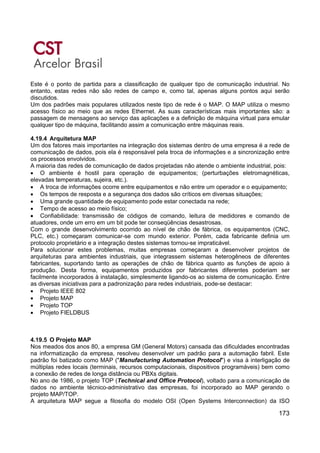 173
Este é o ponto de partida para a classificação de qualquer tipo de comunicação industrial. No
entanto, estas redes não são redes de campo e, como tal, apenas alguns pontos aqui serão
discutidos.
Um dos padrões mais populares utilizados neste tipo de rede é o MAP. O MAP utiliza o mesmo
acesso físico ao meio que as redes Ethernet. As suas características mais importantes são: a
passagem de mensagens ao serviço das aplicações e a definição de máquina virtual para emular
qualquer tipo de máquina, facilitando assim a comunicação entre máquinas reais.
4.19.4 Arquitetura MAP
Um dos fatores mais importantes na integração dos sistemas dentro de uma empresa é a rede de
comunicação de dados, pois ela é responsável pela troca de informações e a sincronização entre
os processos envolvidos.
A maioria das redes de comunicação de dados projetadas não atende o ambiente industrial, pois:
• O ambiente é hostil para operação de equipamentos; (perturbações eletromagnéticas,
elevadas temperaturas, sujeira, etc.).
• A troca de informações ocorre entre equipamentos e não entre um operador e o equipamento;
• Os tempos de resposta e a segurança dos dados são críticos em diversas situações;
• Uma grande quantidade de equipamento pode estar conectada na rede;
• Tempo de acesso ao meio físico;
• Confiabilidade: transmissão de códigos de comando, leitura de medidores e comando de
atuadores, onde um erro em um bit pode ter conseqüências desastrosas.
Com o grande desenvolvimento ocorrido ao nível de chão de fábrica, os equipamentos (CNC,
PLC, etc.) começaram comunicar-se com mundo exterior. Porém, cada fabricante definia um
protocolo proprietário e a integração destes sistemas tornou-se impraticável.
Para solucionar estes problemas, muitas empresas começaram a desenvolver projetos de
arquiteturas para ambientes industriais, que integrassem sistemas heterogêneos de diferentes
fabricantes, suportando tanto as operações de chão de fábrica quanto as funções de apoio à
produção. Desta forma, equipamentos produzidos por fabricantes diferentes poderiam ser
facilmente incorporados à instalação, simplesmente ligando-os ao sistema de comunicação. Entre
as diversas iniciativas para a padronização para redes industriais, pode-se destacar:
• Projeto IEEE 802
• Projeto MAP
• Projeto TOP
• Projeto FIELDBUS
4.19.5 O Projeto MAP
Nos meados dos anos 80, a empresa GM (General Motors) cansada das dificuldades encontradas
na informatização da empresa, resolveu desenvolver um padrão para a automação fabril. Este
padrão foi batizado como MAP ("Manufacturing Automation Protocol") e visa à interligação de
múltiplas redes locais (terminais, recursos computacionais, dispositivos programáveis) bem como
a conexão de redes de longa distância ou PBXs digitais.
No ano de 1986, o projeto TOP (Technical and Office Protocol), voltado para a comunicação de
dados no ambiente técnico-administrativo das empresas, foi incorporado ao MAP gerando o
projeto MAP/TOP.
A arquitetura MAP segue a filosofia do modelo OSI (Open Systems Interconnection) da ISO
 