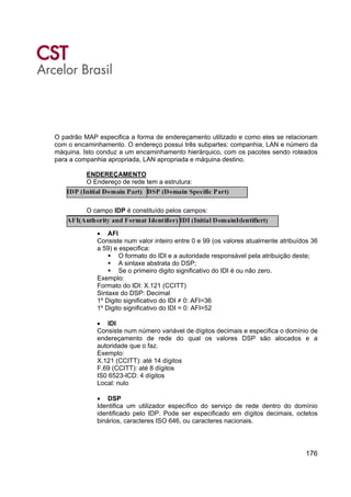 176
O padrão MAP especifica a forma de endereçamento utilizado e como eles se relacionam
com o encaminhamento. O endereço possui três subpartes: companhia, LAN e número da
máquina. Isto conduz a um encaminhamento hierárquico, com os pacotes sendo roteados
para a companhia apropriada, LAN apropriada e máquina destino.
ENDEREÇAMENTO
O Endereço de rede tem a estrutura:
O campo IDP é constituído pelos campos:
• AFI
Consiste num valor inteiro entre 0 e 99 (os valores atualmente atribuídos 36
a 59) e especifica:
O formato do IDI e a autoridade responsável pela atribuição deste;
A sintaxe abstrata do DSP;
Se o primeiro digito significativo do IDI é ou não zero.
Exemplo:
Formato do IDI: X.121 (CCITT)
Sintaxe do DSP: Decimal
1º Digito significativo do IDI ≠ 0: AFI=36
1º Digito significativo do IDI = 0: AFI=52
• IDI
Consiste num número variável de dígitos decimais e especifica o domínio de
endereçamento de rede do qual os valores DSP são alocados e a
autoridade que o faz.
Exemplo:
X.121 (CCITT): até 14 dígitos
F.69 (CCITT): até 8 dígitos
IS0 6523-ICD: 4 dígitos
Local: nulo
• DSP
Identifica um utilizador específico do serviço de rede dentro do domínio
identificado pelo IDP. Pode ser especificado em dígitos decimais, octetos
binários, caracteres ISO 646, ou caracteres nacionais.
 