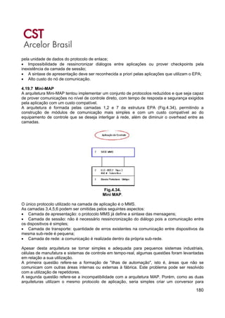 180
pela unidade de dados do protocolo de enlace;
• Impossibilidade de ressincronizar diálogos entre aplicações ou prover checkpoints pela
inexistência da camada de sessão;
• A sintaxe de apresentação deve ser reconhecida a priori pelas aplicações que utilizam o EPA;
• Alto custo do nó de comunicação.
4.19.7 Mini-MAP
A arquitetura Mini-MAP tentou implementar um conjunto de protocolos reduzidos e que seja capaz
de prover comunicações no nível de controle direto, com tempo de resposta e segurança exigidos
pela aplicação com um custo compatível.
A arquitetura é formada pelas camadas 1,2 e 7 da estrutura EPA (Fig.4.34), permitindo a
construção de módulos de comunicação mais simples e com um custo compatível ao do
equipamento de controle que se deseja interligar à rede, além de diminuir o overhead entre as
camadas.
Fig.4.34.
Mini MAP.
O único protocolo utilizado na camada de aplicação é o MMS.
As camadas 3,4,5,6 podem ser omitidas pelos seguintes aspectos:
• Camada de apresentação: o protocolo MMS já define a sintaxe das mensagens;
• Camada de sessão: não é necessário ressincronização do diálogo pois a comunicação entre
os dispositivos é simples;
• Camada de transporte: quantidade de erros existentes na comunicação entre dispositivos da
mesma sub-rede é pequena;
• Camada de rede: a comunicação é realizada dentro da própria sub-rede.
Apesar desta arquitetura se tornar simples e adequada para pequenos sistemas industriais,
células de manufatura e sistemas de controle em tempo-real, algumas questões foram levantadas
em relação a sua utilização.
A primeira questão refere-se a formação de "ilhas de automação", isto é, áreas que não se
comunicam com outras áreas internas ou externas à fábrica. Este problema pode ser resolvido
com a utilização de repetidores.
A segunda questão refere-se a incompatibilidade com a arquitetura MAP. Porém, como as duas
arquiteturas utilizam o mesmo protocolo de aplicação, seria simples criar um conversor para
 