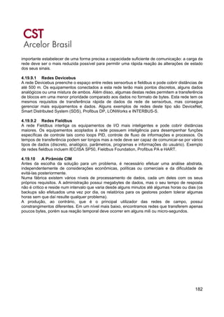 182
importante estabelecer de uma forma precisa a capacidade suficiente de comunicação: a carga da
rede deve ser o mais reduzida possível para permitir uma rápida reação às alterações de estado
dos seus sinais.
4.19.9.1 Redes Devicebus
A rede Devicebus preenche o espaço entre redes sensorbus e fieldbus e pode cobrir distâncias de
até 500 m. Os equipamentos conectados a esta rede terão mais pontos discretos, alguns dados
analógicos ou uma mistura de ambos. Além disso, algumas destas redes permitem a transferência
de blocos em uma menor prioridade comparado aos dados no formato de bytes. Esta rede tem os
mesmos requisitos de transferência rápida de dados da rede de sensorbus, mas consegue
gerenciar mais equipamentos e dados. Alguns exemplos de redes deste tipo são DeviceNet,
Smart Distributed System (SDS), Profibus DP, LONWorks e INTERBUS-S.
4.19.9.2 Redes Fieldbus
A rede Fieldbus interliga os equipamentos de I/O mais inteligentes e pode cobrir distâncias
maiores. Os equipamentos acoplados à rede possuem inteligência para desempenhar funções
específicas de controle tais como loops PID, controle de fluxo de informações e processos. Os
tempos de transferência podem ser longos mas a rede deve ser capaz de comunicar-se por vários
tipos de dados (discreto, analógico, parâmetros, programas e informações do usuário). Exemplo
de redes fieldbus incluem IEC/ISA SP50, Fieldbus Foundation, Profibus PA e HART.
4.19.10 A Pirâmide CIM
Antes da escolha da solução para um problema, é necessário efetuar uma análise abstrata,
independentemente de considerações econômicas, políticas ou comerciais e da dificuldade de
evitá-las posteriormente.
Numa fábrica existem vários níveis de processamento de dados, cada um deles com os seus
próprios requisitos. A administração possui megabytes de dados, mas o seu tempo de resposta
não é critico e reside num intervalo que varia desde alguns minutos até algumas horas ou dias (os
backups são efetuados uma vez por dia, os relatórios para os gestores podem tolerar algumas
horas sem que daí resulte qualquer problema).
A produção, ao contrário, que é o principal utilizador das redes de campo, possui
constrangimentos diferentes. Em um nível mais baixo, encontramos redes que transferem apenas
poucos bytes, porém sua reação temporal deve ocorrer em alguns mili ou micro-segundos.
 