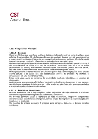 186
4.20.3 Componentes Principais
4.20.3.1 Escravos
O escravo AS-Interface reconhece os bits de dados enviados pelo mestre e envia de volta os seus
próprios. Em um módulo AS-Interface padrão pode-se pendurar, de cada vez, até quatro sensores
e quatro atuadores binários. Fala-se de um escravo inteligente quando o chip do AS-Interface está
integrado no sensor ou atuador. Os custos da parte eletrônica são muito baixos.
Os sensores inteligentes possuem internamente o chip escravo AS-Interface, que proporciona 4
bits multidirecional de dados e 4 bits de parâmetros, viabilizando não só o bit de saída
(acionamento do sensor), mas também parametrizações operacionais (estado da saída NA/NF,
etc) bem como outras informações adicionais que são transferidas para o sensor.
O chip proporciona ao sensor receber em um único par de fios a alimentação para o seu circuito
interno (24Vcc) e os dados que são decodificados através do protocolo AS-Interface, e
armazenados em uma memória EEPROM.
Existe uma vasta gama de sensores de proximidade indutivos, fotoelétricos e botoeiras já
disponíveis.
Analogamente aos sensores AS-Interface, os atuadores inteligentes incorporam o chip escravo,
permitindo que atuadores de baixa energia ( relés, sinaleiros, solenóides, etc) sejam comandados
e energizados pela própria rede AS-Interface.
4.20.3.2 Módulos de entrada/saída
Módulos eletrônicos com o chip integrado, estão disponíveis para que sensores e atuadores
convencionais possam ser integrados ao barramento AS-Interface.
Os módulos permitem utilizar a tecnologia da rede AS-Interface, integrando componentes
convencionais as características inteligentes, como a função de diagnóstico e parametrização; em
instalações já existentes.
Os módulos de entrada possuem 4 entradas para sensores, botoeiras e demais contatos
mecânicos.
 