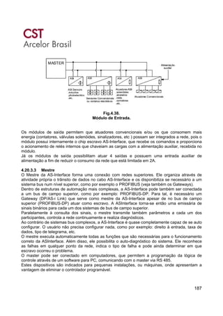 187
Fig.4.38.
Módulo de Entrada.
Os módulos de saída permitem que atuadores convencionais e/ou os que consomem mais
energia (contatores, válvulas solenóides, sinalizadores, etc ) possam ser integrados a rede, pois o
módulo possui internamente o chip escravo AS-Interface, que recebe os comandos e proporciona
o acionamento de relés internos que chaveiam as cargas com a alimentação auxiliar, recebida no
módulo.
Já os módulos de saída possibilitam atuar 4 saídas e possuem uma entrada auxiliar de
alimentação a fim de reduzir o consumo da rede que está limitada em 2A.
4.20.3.3 Mestre
O Mestre da AS-Interface forma uma conexão com redes superiores. Ele organiza através de
atividade própria o trânsito de dados no cabo AS-Interface e os disponibiliza se necessário a um
sistema bus num nível superior, como por exemplo o PROFIBUS (veja também os Gateways).
Dentro de estruturas de automação mais complexas, a AS-Interface pode também ser conectada
a um bus de campo superior, como por exemplo: PROFIBUS-DP. Para tal, é necessário um
Gateway (DP/AS-i Link) que serve como mestre da AS-Interface apesar de no bus de campo
superior (PROFIBUS-DP) atuar como escravo. A ASInterface torna-se então uma emissária de
sinais binários para cada um dos sistemas de bus de campo superior.
Paralelamente à consulta dos sinais, o mestre transmite também parâmetros a cada um dos
participantes, controla a rede continuamente e realiza diagnósticos.
Ao contrário de sistemas bus complexos, a AS-Interface é quase completamente capaz de se auto
configurar. O usuário não precisa configurar nada, como por exemplo: direito à entrada, taxa de
dados, tipo de telegrama, etc.
O mestre executa automaticamente todas as funções que são necessárias para o funcionamento
correto da ASInterface. Além disso, ele possibilita o auto-diagnóstico do sistema. Ele reconhece
as falhas em qualquer ponto da rede, indica o tipo de falha e pode ainda determinar em que
escravo ocorreu o problema.
O master pode ser conectado em computadores, que permitem a programação da lógica de
controle através de um software para PC, comunicando com o master via RS 485.
Estes dispositivos são indicados para pequenas instalações, ou máquinas, onde apresentam a
vantagem de eliminar o controlador programável.
 