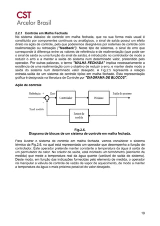 19
2.2.1 Controle em Malha Fechada
No sistema clássico de controle em malha fechada, que na sua forma mais usual é
constituído por componentes contínuos ou analógicos, o sinal de saída possui um efeito
direto na ação de controle, pelo que poderemos designá-los por sistemas de controle com
realimentação ou retroação ("feedback”). Neste tipo de sistemas, o sinal de erro que
corresponde à diferença entre os valores de referência e de realimentação (que pode ser
o sinal de saída ou uma função do sinal de saída), é introduzido no controlador de modo a
reduzir o erro e a manter a saída do sistema num determinado valor, pretendido pelo
operador. Por outras palavras, o termo "MALHA FECHADA" implica necessariamente a
existência de uma realimentação com o objetivo de reduzir o erro, e manter deste modo a
saída do sistema num determinado valor desejado. A Fig.2.5 representa a relação
entrada-saída de um sistema de controle típico em malha fechado. Esta representação
gráfica é designada na literatura de Controle por "DIAGRAMA DE BLOCOS".
Ação de controle
Fig.2.5.
Diagrama de blocos de um sistema de controle em malha fechada.
Para ilustrar o sistema de controle em malha fechada, vamos considerar o sistema
térmico da Fig.2.6, na qual está representado um operador que desempenha a função de
controlador. Este operador pretende manter constante a temperatura da água à saída de
um permutador de calor. No coletor de saída, está montado um termômetro (elemento de
medida) que mede a temperatura real da água quente (variável de saída do sistema).
Deste modo, em função das indicações fornecidas pelo elemento de medida, o operador
irá manipular a válvula de controle de vazão de vapor de aquecimento, de modo a manter
a temperatura da água o mais próxima possível do valor desejado.
 
