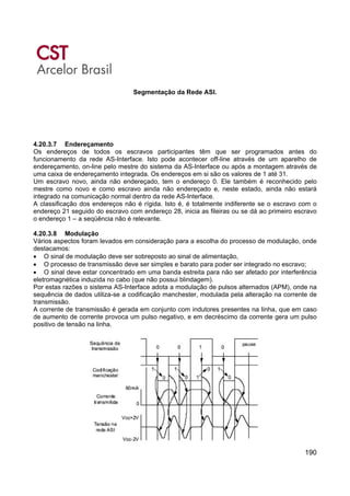 190
Segmentação da Rede ASI.
4.20.3.7 Endereçamento
Os endereços de todos os escravos participantes têm que ser programados antes do
funcionamento da rede AS-Interface. Isto pode acontecer off-line através de um aparelho de
endereçamento, on-line pelo mestre do sistema da AS-Interface ou após a montagem através de
uma caixa de endereçamento integrada. Os endereços em si são os valores de 1 até 31.
Um escravo novo, ainda não endereçado, tem o endereço 0. Ele também é reconhecido pelo
mestre como novo e como escravo ainda não endereçado e, neste estado, ainda não estará
integrado na comunicação normal dentro da rede AS-Interface.
A classificação dos endereços não é rígida. Isto é, é totalmente indiferente se o escravo com o
endereço 21 seguido do escravo com endereço 28, inicia as fileiras ou se dá ao primeiro escravo
o endereço 1 – a seqüência não é relevante.
4.20.3.8 Modulação
Vários aspectos foram levados em consideração para a escolha do processo de modulação, onde
destacamos:
• O sinal de modulação deve ser sobreposto ao sinal de alimentação,
• O processo de transmissão deve ser simples e barato para poder ser integrado no escravo;
• O sinal deve estar concentrado em uma banda estreita para não ser afetado por interferência
eletromagnética induzida no cabo (que não possui blindagem).
Por estas razões o sistema AS-Interface adota a modulação de pulsos alternados (APM), onde na
sequência de dados utiliza-se a codificação manchester, modulada pela alteração na corrente de
transmissão.
A corrente de transmissão é gerada em conjunto com indutores presentes na linha, que em caso
de aumento de corrente provoca um pulso negativo, e em decréscimo da corrente gera um pulso
positivo de tensão na linha.
 
