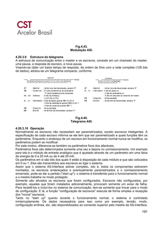 191
Fig.4.43.
Modulação ASI.
4.20.3.9 Estrutura do telegrama
A estrutura de comunicação entre o master e os escravos, consiste em um chamado do master,
uma pausa, a resposta do escravo, e nova pausa.
Visando-se obter um baixo tempo de resposta, da ordem de 5ms com a rede completa (128 bits
de dados), adotou-se um telegrama compacto, conforme:
Fig.4.44.
Telegrama ASI.
4.20.3.10 Operação
Normalmente os escravos não necessitam ser parametrizados, exceto escravos inteligentes. A
especificação de cada escravo informa se ele tem que ser parametrizado e quais funções têm os
parâmetros. Enquanto o endereço de um escravo em funcionamento normal nunca se modifica, os
parâmetros podem se modificar.
Por este motivo, diferencia-se também os parâmetros fixos dos alteráveis.
Parâmetros fixos são determinados somente uma vez e depois no comissionamento. Um exemplo
para isto é o módulo de entrada analógico que é ajustado através de um parâmetro em uma faixa
de energia de 0 a 20 mA ou de 4 até 20 mA.
Os parâmetros em si são bits dos quais 4 estão à disposição de cada módulo e que são colocados
em 0 ou 1. Eles são transmitidos aos escravos ao ligar o sistema.
Assim que o sistema AS-Interface estiver completo, isto é, todos os componentes estiverem
montados, os escravos endereçados e eventualmente parametrizados e o comissionamento
encerrado, pode-se dar a partida ("start up"): o sistema é transferido para o funcionamento normal
e o mestre trabalha no modo protegido.
Somente são ativados os escravos que foram configurados. Escravos não configurados, por
exemplo, aqueles que foram instalados adicionalmente, provocam somente um aviso de falha.
Para recebê-los e incluí-los no sistema de comunicação, tem-se somente que trocar para o modo
de configuração. E lá, a função "configuração de escravos" executa de forma simples a recepção
dos "novos" escravos.
Tanto no "start up" quanto durante o funcionamento normal, o sistema é controlado
ininterruptamente. Os dados necessários para isso como por exemplo, tensão, modo,
configuração errônea, etc. são disponibilizados ao comando superior pelo mestre da AS-Interface,
 