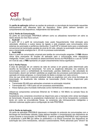 196
Os perfis de aplicação definem as opções de protocolo e a tecnologia de transmissão requeridas
individualmente aoS diferentes tipos de dispositivo. Estes perfis definem também um
comportamento dos dispositivos, independente dos fabricantes.
4.21.2 Perfis de Comunicação
Os perfis de comunicação PROFIBUS definem como os utilizadores transmitem em série os
dados através do meio físico comum.
• Perfil DP
O perfil DP é o perfil de comunicação mais usado frequentemente. Está otimizado para
velocidade, eficiência e custos baixos de ligação e está projetado para comunicações entre
sistemas de automação e periféricos distribuídos. O perfil DP é indicado tanto para a substituição
convencional da transmissão paralela de sinal de 24 volts, utilizado na automação industrial, como
para a transmissão analógica de 4...20 mA no processo automatizado.
• Perfil FMS
Este é o perfil de comunicação universal para tarefas de comunicação exigentes. O FMS oferece
vários tipos avançados de funções de aplicação para a comunicação entre dispositivos
inteligentes. Porém, como resultado do desenvolvimento técnico do PROFIBUS e o uso do TCP/IP
em nível de cela, o FMS representa um papel crescentemente menos significativo.
4.21.3 Perfis Físicos
A área de aplicação de um sistema de rede de campo é em grande parte determinado pela
escolha da tecnologia de transmissão. Tal como as exigências efetuadas nos sistemas de
comunicação (como a confiabilidade de transmissão, grandes distâncias e alta velocidade de
transmissão), devem ser também satisfeitas as exigências dos processos automatizados (como a
operação em áreas perigosas, e a transmissão de dados e energia num cabo comum).
Uma vez que ainda não é possível satisfazer todas as exigências com uma única tecnologia de
transmissão, há atualmente três métodos de transmissão (Perfis Físicos) disponíveis pelo
PROFIBUS:
• Transmissão RS-485 para aplicações universais na automação industrial.
• Transmissão IEC 1158-2 para uso em processos automatizados.
• Fibras Ópticas para imunidade melhorada contra interferências e distâncias elevadas de rede.
Utilizam-se componentes comerciais Ethernet de 10 Mbit/s e 100 Mbit/s na camada física do
PROFIBUS.
Acopladores e/ou conectores encontram-se disponíveis para a transição entre várias tecnologias
de transmissão. Enquanto os acopladores implementam de uma forma transparente o protocolo
tendo em conta as circunstâncias físicas, os conectores são intrinsecamente inteligentes e
oferecem extensas opções para a configuração da rede PROFIBUS.
4.21.4 Perfis de Aplicação
Os perfis de aplicação PROFIBUS descrevem a interação do protocolo de comunicações com a
tecnologia de transmissão utilizada. Estes definem também o comportamento dos dispositivos de
campo durante a comunicação via PROFIBUS. O perfil de aplicação PROFIBUS mais importante
é atualmente o perfil PA que define os parâmetros e os blocos funcionais dos dispositivos de
automação tais como transdutores, válvulas e posicionadores. Perfis adicionais para "drivers" de
 