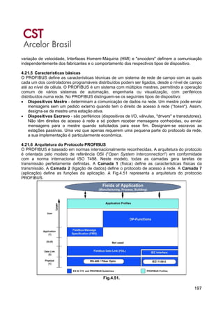 197
variação de velocidade, Interfaces Homem-Máquina (HMI) e "encoders" definem a comunicação
independentemente dos fabricantes e o comportamento dos respectivos tipos de dispositivo.
4.21.5 Características básicas
O PROFIBUS define as características técnicas de um sistema de rede de campo com as quais
cada um dos controladores programáveis distribuídos podem ser ligados, desde o nível de campo
até ao nível de célula. O PROFIBUS é um sistema com múltiplos mestres, permitindo a operação
comum de vários sistemas de automação, engenharia ou visualização, com periféricos
distribuídos numa rede. No PROFIBUS distinguem-se os seguintes tipos de dispositivo:
• Dispositivos Mestre - determinam a comunicação de dados na rede. Um mestre pode enviar
mensagens sem um pedido externo quando tem o direito de acesso à rede ("token"). Assim,
designa-se de mestre uma estação ativa.
• Dispositivos Escravo - são periféricos (dispositivos de I/O, válvulas, "drivers" e transdutores).
Não têm direitos de acesso à rede e só podem receber mensagens conhecidas, ou enviar
mensagens para o mestre quando solicitados para esse fim. Designam-se escravos as
estações passivas. Uma vez que apenas requerem uma pequena parte do protocolo da rede,
a sua implementação é particularmente econômica.
4.21.6 Arquitetura do Protocolo PROFIBUS
O PROFIBUS é baseado em normas internacionalmente reconhecidas. A arquitetura do protocolo
é orientada pelo modelo de referência OSI ("Open System Interconnection") em conformidade
com a norma internacional ISO 7498. Neste modelo, todas as camadas gera tarefas de
transmissão perfeitamente definidas. A Camada 1 (física) define as características físicas da
transmissão. A Camada 2 (ligação de dados) define o protocolo de acesso à rede. A Camada 7
(aplicação) define as funções da aplicação. A Fig.4.51 representa a arquitetura do protocolo
PROFIBUS.
Fig.4.51.
 