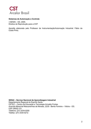 2
Sistemas de Automação e Controle
©SENAI – ES, 2005.
Direitos de Reprodução para a CST
Apostila elaborada pelo Professor de Instrumentação/Automação Industrial: Fábio da
Costa Pinto.
SENAI – Serviço Nacional de Aprendizagem Industrial
Departamento Regional do Espírito Santo
CETEC – Centro de Educação e Tecnologia Arivaldo Fontes
Avenida Marechal Mascarenhas de Moraes, 2235 - Bento Ferreira – Vitória – ES.
CEP 29052-121
Telefone: (27) 3334-5200
Telefax: (27) 3334-5212
 