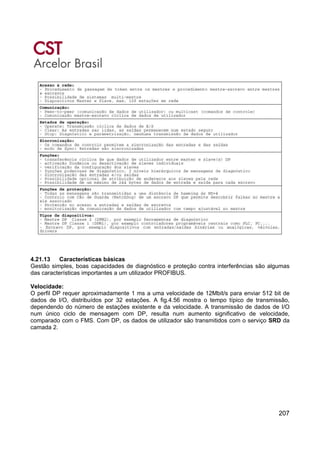 207
4.21.13 Características básicas
Gestão simples, boas capacidades de diagnóstico e proteção contra interferências são algumas
das características importantes a um utilizador PROFIBUS.
Velocidade:
O perfil DP requer aproximadamente 1 ms a uma velocidade de 12Mbit/s para enviar 512 bit de
dados de I/O, distribuídos por 32 estações. A fig.4.56 mostra o tempo típico de transmissão,
dependendo do número de estações existente e da velocidade. A transmissão de dados de I/O
num único ciclo de mensagem com DP, resulta num aumento significativo de velocidade,
comparado com o FMS. Com DP, os dados de utilizador são transmitidos com o serviço SRD da
camada 2.
 