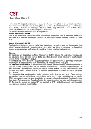 209
no máximo 126 dispositivos (mestre ou escravos). As especificações de configuração do sistema
definem o número de estações, a atribuição dos endereços às entradas/saídas, a consistência de
dados de I/O, o formato das mensagens de diagnóstico e os parâmetros de rede a utilizar. Cada
sistema de DP consiste em diferentes tipos de dispositivos.
Faz-se uma distinção entre três tipos de dispositivos:
Mestre DP Classe 1 (DPM1)
Este é um controlador central que troca ciclicamente informação com as estações distribuídas
(escravos) num ciclo de mensagem definido. Os dispositivos típicos são por exemplo PLCs ou
PCs.
Mestre DP Classe 2 (DPM2)
Os dispositivos deste tipo são dispositivos de engenharia, de configuração, ou de operação. São
utilizados para a instalação, manutenção e diagnostico, por forma a configurar os dispositivos
ligados, avaliar valores e parâmetros de medida, e vigiar o estado dos dispositivos.
Escravo
Um escravo é um dispositivo periférico (dispositivos de I/O, drivers, IWH, válvulas, transdutores)
que coleciona dados de input e envia dados de output. Existem ainda dispositivos que fornecem
apenas dados de input ou de output.
A quantidade de dados de input e output depende do tipo de dispositivo. É permitido um máximo
de 246 bytes de dados de input e um máximo de 246 bytes de dados de output.
Em sistemas mono-mestre só se encontra ativo durante o funcionamento da rede um mestre. A
Fig.4.57 mostra a configuração de um sistema mono-mestre. O controlador programável é o
componente de controle central. Os escravos estão ligados ao PLC por uma transmissão no meio
físico de uma forma descentralizada. Os sistemas mono-mestre possuem um menor tempo de
ciclo de rede.
Em configurações multi-mestre vários mestres estão ligados em rede. Estes mestres
representam qualquer subsistema independente, cada um do qual consistindo de um mestre
DPM1 e dos respectivos escravos associados ou, numa configuração adicional, de dispositivos de
diagnóstico. As imagens das Entradas/Saídas dos escravos podem ser lidas por todos os mestres
DP. No entanto, apenas um mestre DP (por exemplo o DPM1 atribuído durante a configuração)
pode aceder e escrever nas entradas.
 