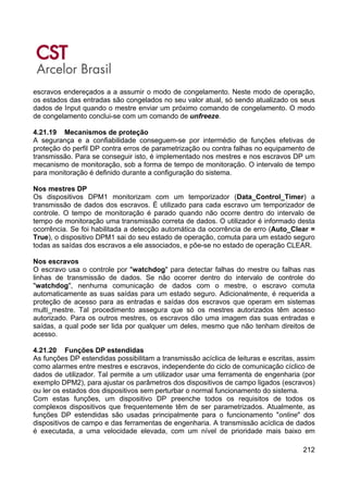 212
escravos endereçados a a assumir o modo de congelamento. Neste modo de operação,
os estados das entradas são congelados no seu valor atual, só sendo atualizado os seus
dados de Input quando o mestre enviar um próximo comando de congelamento. O modo
de congelamento conclui-se com um comando de unfreeze.
4.21.19 Mecanismos de proteção
A segurança e a confiabilidade conseguem-se por intermédio de funções efetivas de
proteção do perfil DP contra erros de parametrização ou contra falhas no equipamento de
transmissão. Para se conseguir isto, é implementado nos mestres e nos escravos DP um
mecanismo de monitoração, sob a forma de tempo de monitoração. O intervalo de tempo
para monitoração é definido durante a configuração do sistema.
Nos mestres DP
Os dispositivos DPM1 monitorizam com um temporizador (Data_Control_Timer) a
transmissão de dados dos escravos. É utilizado para cada escravo um temporizador de
controle. O tempo de monitoração é parado quando não ocorre dentro do intervalo de
tempo de monitoração uma transmissão correta de dados. O utilizador é informado desta
ocorrência. Se foi habilitada a detecção automática da ocorrência de erro (Auto_Clear =
True), o dispositivo DPM1 sai do seu estado de operação, comuta para um estado seguro
todas as saídas dos escravos a ele associados, e põe-se no estado de operação CLEAR.
Nos escravos
O escravo usa o controle por "watchdog" para detectar falhas do mestre ou falhas nas
linhas de transmissão de dados. Se não ocorrer dentro do intervalo de controle do
"watchdog", nenhuma comunicação de dados com o mestre, o escravo comuta
automaticamente as suas saídas para um estado seguro. Adicionalmente, é requerida a
proteção de acesso para as entradas e saídas dos escravos que operam em sistemas
multi_mestre. Tal procedimento assegura que só os mestres autorizados têm acesso
autorizado. Para os outros mestres, os escravos dão uma imagem das suas entradas e
saídas, a qual pode ser lida por qualquer um deles, mesmo que não tenham direitos de
acesso.
4.21.20 Funções DP estendidas
As funções DP estendidas possibilitam a transmissão acíclica de leituras e escritas, assim
como alarmes entre mestres e escravos, independente do ciclo de comunicação cíclico de
dados de utilizador. Tal permite a um utilizador usar uma ferramenta de engenharia (por
exemplo DPM2), para ajustar os parâmetros dos dispositivos de campo ligados (escravos)
ou ler os estados dos dispositivos sem perturbar o normal funcionamento do sistema.
Com estas funções, um dispositivo DP preenche todos os requisitos de todos os
complexos dispositivos que frequentemente têm de ser parametrizados. Atualmente, as
funções DP estendidas são usadas principalmente para o funcionamento "online" dos
dispositivos de campo e das ferramentas de engenharia. A transmissão acíclica de dados
é executada, a uma velocidade elevada, com um nível de prioridade mais baixo em
 