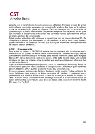 213
paralelo com a transferência de dados cíclicos de utilizador. O mestre precisa de tempo
adicional para concretizar os serviços de comunicação acíclicos. Isto deve ser levado em
conta na parametrização global do sistema. Para se conseguir isto, a ferramenta de
parametrização aumenta normalmente um pouco o tempo de circulação do "token" para
dar ao master a possibilidade de transmitir não só dados cíclicos, como também efetuar
as tarefas acíclicas de comunicação.
Estas funções estendidas são opcionais e compatíveis com as funções básicas DP. Os
dispositivos existentes que não querem, ou não precisem de utilizar estas novas funções,
podem continuar a ser utilizados uma vez que as funções estendidas são suplementares
às funções básicas existentes.
4.21.21 Endereçamento
Para enviar os dados, o PROFIBUS assume que os escravos são constituídos como
blocos físicos, ou podem ser estruturados interiormente em unidades de função lógicas
(simplesmente denominados por módulos). Este modelo é também usado pelas funções
básicas DP para a transmissão cíclica de dados, onde cada módulo possui um número
constante de bytes de entradas e/ou de saídas que são transmitidos num telegrama fixo
de dados de utilizador.
O procedimento de endereçamento (entrada, saída ou combinação de ambos). Todos os
identificadores perfazem na sua totalidade a configuração de um escravo que é conferido
por um dispositivo DPM1 quando o sistema inicia o seu funcionamento.
Os novos serviços acíclicos são também baseados neste modelo. Todos os blocos de
dados habilitados para acessos de leitura ou escrita são também considerados como
pertencentes aos módulos. Estes blocos podem ser endereçados através do número do
"Slot" e de um índice. O número de slot endereça o módulo, e o índice envia blocos de
dados pertencentes a um módulo. Cada bloco de dados pode possuir um tamanho de/até
244 bytes (ver Fig.4.59)
 