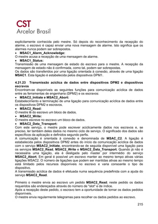 215
explicitamente conhecida pelo mestre. Só depois do reconhecimento da recepção do
alarme, o escravo é capaz enviar uma nova mensagem de alarme. Isto significa que os
alarmes nunca podem ser sobrepostos.
• MSAC1_Alarm_Acknowledge:
O mestre acusa a recepção de uma mensagem de alarme.
• MSAC1_Status:
Transmissão de uma mensagem de estado do escravo para o mestre. A recepção da
mensagem de estado não é confirmada, como tal, podem ser sobrepostas.
Os dados são transferidos por uma ligação orientada à conexão, através de uma ligação
MSAC1. Esta ligação é estabelecida pelos dispositivos DPM1.
4.21.23 Transmissão acíclica de dados entre dispositivos DPM2 e dispositivos
escravos
Encontram-se disponíveis as seguintes funções para comunicação acíclica de dados
entre as ferramentas de engenharia (DPM2) e os escravos:
• MSAC2_Initiate e MSAC2_Abort:
Estabelecimento e terminação de uma ligação para comunicação acíclica de dados entre
os dispositivos DPM2 e escravos.
• MSAC2_Read:
O mestre lê do escravo um bloco de dados.
• MSAC2_Write:
O mestre escreve no escravo um bloco de dados.
• MSAC2_Data_Transport:
Com este serviço, o mestre pode escrever aciclicamente dados nos escravos e, se
preciso, ler também deles dados no mesmo ciclo de serviço. O significado dos dados são
específicos da aplicação e definidos segundo perfis.
A comunicação é orientada à conexão e denominada de MSAC_C2. A ligação é
estabelecida pelos dispositivos DPM2 antes do início da comunicação acíclica de dados
com o serviço MSAC2_Initiate, encontrando-se de seguida disponível uma ligação para
os serviços MSAC2_Read, MSAC2_Write e MSAC2_Data_Transport. Quando já não é
necessária uma ligação, ela é desligada pelo master por intermédio do serviço
MSAC2_Abort. Em geral é possível um escravo manter ao mesmo tempo ativas várias
ligações MSAC2. O número de ligações que podem ser mantidas ativas ao mesmo tempo
está limitado pelos recursos disponíveis no escravo e varia consoante o tipo de
dispositivo.
A transmissão acíclica de dados é efetuada numa sequência predefinida com a ajuda do
serviço MSAC2_Read.
Primeiro o mestre envia ao escravo um pedido MSAC2_Read; neste pedido os dados
requeridos são endereçados através do número de "slot" e de índice.
Após a recepção deste pedido, o escravo tem a oportunidade de tornar os dados pedidos
disponíveis.
O mestre envia regularmente telegramas para recolher os dados pedidos ao escravo.
 