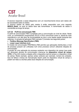 216
O escravo responde a esses telegramas com um reconhecimento breve sem dados até
ter processado todos os dados.
O próximo pedido de dados pelo mestre é então respondido com uma resposta
MSAC2_Read, na qual os dados lidos são transmitidos. A transmissão de dados é
monitorada ao longo do tempo.
4.21.24 Perfil de comunicação FMS
O perfil de comunicação FMS é projetado para a comunicação ao nível de célula. Neste
nível, os controladores programáveis (PLCs e PCs) comunicam entre si, dando-se mais
importância a um alto grau de funcionalidade do que a uma rápida reação temporal dos
sistemas. A camada de aplicação FMS (camada 7) consiste nas seguintes partes:
• Fieldbus Message Specification (FMS)
• Lower Layer Interface (LLI)
O modelo de comunicação PROFIBUS_FMS permite que aplicações distribuídas a nível
de processo possam ser unificadas num único processo comum utilizando relações de
comunicação.
À porção de uma aplicação de processo existente num dispositivo de campo (que pode
ser alcançado através da comunicação) chama-se de dispositivo virtual de campo
(VFD). A Fig.4.60 mostra a relação entre o dispositivo real de campo e o dispositivo virtual
de campo. Neste exemplo, apenas certas variáveis (por exemplo, número de unidades,
taxa de falhas e tempo de manutenção) fazem parte do dispositivo virtual de campo e
podem ser lidas ou escritas pelas duas relações de comunicação.
 