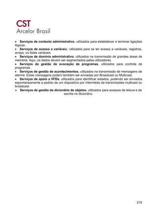 219
• Serviços de contexto administrativo, utilizados para estabelecer e terminar ligações
lógicas.
• Serviços de acesso a variáveis, utilizados para se ter acesso a variáveis, registros,
arrays, ou listas variáveis.
• Serviços de domínio administrativo, utilizados na transmissão de grandes áreas de
memória. Aqui, os dados devem ser segmentados pelos utilizadores.
• Serviços de gestão de evocação de programas, utilizados para controle de
programas.
• Serviços de gestão de acontecimentos, utilizados na transmissão de mensagens de
alarme. Estas mensagens podem também ser enviadas por Broadcast ou Multicast.
• Serviços de apoio a VFDs, utilizados para identificar estados, podendo ser enviados
espontaneamente a pedido de um dispositivo por intermédio de transmissões multicast ou
broadcast.
• Serviços de gestão do dicionário de objetos, utilizados para acessos de leitura e de
escrita no dicionário.
 