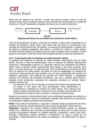 22
Neste tipo de sistemas de controle, a saída não exerce qualquer ação no sinal de
controle. Deste modo, a saída do processo não é medida nem comparada com a saída de
referência. A Fig.2.9 representa o diagrama de blocos de um sistema deste tipo.
Fig.2.9.
Diagrama de blocos de um sistema de controle em malha aberto.
Como se pode observar na figura, neste tipo de controle, a saída não é comparada com a
entrada de referência. Deste modo, para cada valor da saída irá corresponder uma
condição de funcionamento fixa. No entanto, na presença de perturbações, o sistema não
irá atingir os objetivos desejados. Na prática, o controle em malha ou malha aberto,
somente deve ser utilizado em sistemas para os quais a relação entre a entrada e a saída
seja bem conhecida, e que não tenham perturbações internas ou externas significativas.
2.2.3 Comparação entre os sistemas em malha fechada e aberta.
A vantagem dos sistemas de controle em malha fechada, relativamente aos de malha
aberta, consiste no fato da realimentação, tornar a resposta do sistema relativamente
insensível e perturbações externas e a variações internas dos parâmetros do sistema.
Deste modo, é possível utilizar componentes mais baratos e de menor precisão, para
obter o controle preciso de um dado processo. Esta característica é impossível de obter
com um sistema em malha aberta. Do ponto de vista da estabilidade, os sistemas de
controle em malha aberta são mais robustos, uma vez que a estabilidade não constitui um
problema significativo. Nos sistemas de controle em malha fechada, a estabilidade
constitui um problema de primordial importância, visto que o sistema pode tender a
sobrepor erros, produzindo oscilações de amplitude constante ou variável. Assim,
podemos concluir que:
Os sistemas em que são conhecidas as variáveis de entrada antecipadamente
no tempo, e nos quais não haja perturbações muito significativas, é
aconselhável a utilização do controle em malha aberta. Para sistemas que
estejam sujeitos a perturbações imprevisíveis e/ou variações não previstas nos
componentes do sistema, deve-se utilizar o controle em malha fechada.
Sempre que possível, é aconselhável utilizar uma combinação apropriada de controle em
malha aberta e fechada, visto ser normalmente a solução mais econômica, e que fornece
um desempenho global do sistema mais satisfatório.
NOTA: O conceito de controlador ou regulador é aplicado nestes apontamentos de forma
indistinta. No entanto, existem diferenças entre as duas designações. Assim, tem-se:
Regulador: dispositivo de controle utilizado preferencialmente quando se pretende
manter fixa a referência r(t) e controlar as perturbações na saída c(t). É o caso usual do
controle de processos utilizados na indústria (pressão, temperatura, vazão, nível, etc.).
Exemplo: Pretende-se manter constante a temperatura da água à saída de um
permutador, independentemente da vazão de passagem e da temperatura da água à
entrada.
 