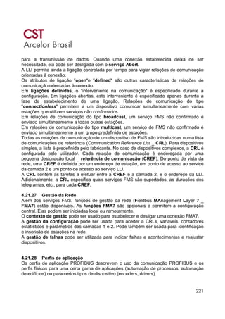 221
para a transmissão de dados. Quando uma conexão estabelecida deixa de ser
necessitada, ela pode ser desligada com o serviço Abort.
A LLI permite ainda a ligação controlada por tempo para vigiar relações de comunicação
orientadas à conexão.
Os atributos de ligação "open"e "defined" são outras características de relações de
comunicação orientadas à conexão.
Em ligações definidas, o "interveniente na comunicação" é especificado durante a
configuração. Em ligações abertas, este interveniente é especificado apenas durante a
fase de estabelecimento de uma ligação. Relações de comunicação do tipo
"connectionless" permitem a um dispositivo comunicar simultaneamente com várias
estações que utilizem serviços não confirmados.
Em relações de comunicação do tipo broadcast, um serviço FMS não confirmado é
enviado simultaneamente a todas outras estações.
Em relações de comunicação do tipo multicast, um serviço de FMS não confirmado é
enviado simultaneamente a um grupo predefinido de estações.
Todas as relações de comunicação de um dispositivo de FMS são introduzidas numa lista
de comunicações de referência (Communication Reference List _ CRL). Para dispositivos
simples, a lista é predefinida pelo fabricante. No caso de dispositivos complexos, a CRL é
configurada pelo utilizador. Cada relação de comunicação é endereçada por uma
pequena designação local _ referência de comunicação (CREF). Do ponto de vista da
rede, uma CREF é definida por um endereço de estação, um ponto de acesso ao serviço
da camada 2 e um ponto de acesso ao serviço LLI.
A CRL contém as tarefas a efetuar entre a CREF e a camada 2, e o endereço da LLI.
Adicionalmente, a CRL especifica quais serviços FMS são suportados, as durações dos
telegramas, etc., para cada CREF.
4.21.27 Gestão da Rede
Além dos serviços FMS, funções de gestão da rede (Fieldbus MAnagement Layer 7 _
FMA7) estão disponíveis. As funções FMA7 são opcionais e permitem a configuração
central. Elas podem ser iniciadas local ou remotamente.
O contexto de gestão pode ser usado para estabelecer e desligar uma conexão FMA7.
A gestão da configuração pode ser usada para aceder a CRLs, variáveis, contadores
estatísticos e parâmetros das camadas 1 e 2. Pode também ser usada para identificação
e inscrição de estações na rede.
A gestão de falhas pode ser utilizada para indicar falhas e acontecimentos e reajustar
dispositivos.
4.21.28 Perfis de aplicação
Os perfis de aplicação PROFIBUS descrevem o uso da comunicação PROFIBUS e os
perfis físicos para uma certa gama de aplicações (automação de processos, automação
de edifícios) ou para certos tipos de dispositivo (encoders, drivers).
 