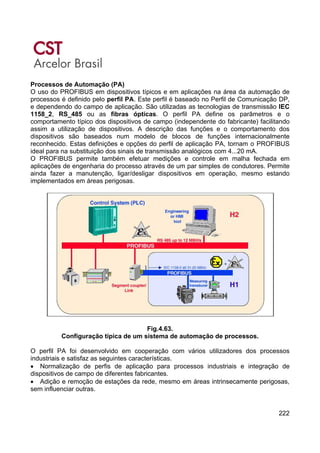 222
Processos de Automação (PA)
O uso do PROFIBUS em dispositivos típicos e em aplicações na área da automação de
processos é definido pelo perfil PA. Este perfil é baseado no Perfil de Comunicação DP,
e dependendo do campo de aplicação. São utilizadas as tecnologias de transmissão IEC
1158_2, RS_485 ou as fibras ópticas. O perfil PA define os parâmetros e o
comportamento típico dos dispositivos de campo (independente do fabricante) facilitando
assim a utilização de dispositivos. A descrição das funções e o comportamento dos
dispositivos são baseados num modelo de blocos de funções internacionalmente
reconhecido. Estas definições e opções do perfil de aplicação PA, tornam o PROFIBUS
ideal para na substituição dos sinais de transmissão analógicos com 4...20 mA.
O PROFIBUS permite também efetuar medições e controle em malha fechada em
aplicações de engenharia do processo através de um par simples de condutores. Permite
ainda fazer a manutenção, ligar/desligar dispositivos em operação, mesmo estando
implementados em áreas perigosas.
Fig.4.63.
Configuração típica de um sistema de automação de processos.
O perfil PA foi desenvolvido em cooperação com vários utilizadores dos processos
industriais e satisfaz as seguintes características.
• Normalização de perfis de aplicação para processos industriais e integração de
dispositivos de campo de diferentes fabricantes.
• Adição e remoção de estações da rede, mesmo em áreas intrinsecamente perigosas,
sem influenciar outras.
 
