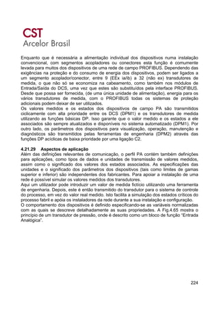 224
Enquanto que é necessária a alimentação individual dos dispositivos numa instalação
convencional, com segmentos acopladores ou conectores esta função é comumente
levada para muitos dos dispositivos de uma rede de campo PROFIBUS. Dependendo das
exigências na proteção e do consumo de energia dos dispositivos, podem ser ligados a
um segmento acoplador/conector, entre 9 (EEx ia/ib) a 32 (não ex) transdutores de
medida, o que não só se economiza na cabeamento, como também nos módulos de
Entrada/Saída do DCS, uma vez que estes são substituídos pela interface PROFIBUS.
Desde que possa ser fornecida, (de uma única unidade de alimentação), energia para os
vários transdutores de medida, com o PROFIBUS todas os sistemas de proteção
adicionais podem deixar de ser utilizados.
Os valores medidos e os estados dos dispositivos de campo PA são transmitidos
ciclicamente com alta prioridade entre os DCS (DPM1) e os transdutores de medida
utilizando as funções básicas DP. Isso garante que o valor medido e os estados a ele
associados são sempre atualizados e disponíveis no sistema automatizado (DPM1). Por
outro lado, os parâmetros dos dispositivos para visualização, operação, manutenção e
diagnósticos são transmitidos pelas ferramentas de engenharia (DPM2) através das
funções DP acíclicas de baixa prioridade por uma ligação C2.
4.21.29 Aspectos de aplicação
Além das definições relevantes de comunicação, o perfil PA contém também definições
para aplicações, como tipos de dados e unidades de transmissão de valores medidos,
assim como o significado dos valores dos estados associados. As especificações das
unidades e o significado dos parâmetros dos dispositivos (tais como limites de gamas
superior e inferior) são independentes dos fabricantes. Para apoiar a instalação de uma
rede é possível simular os valores medidos dos transdutores.
Aqui um utilizador pode introduzir um valor de medida fictício utilizando uma ferramenta
de engenharia. Depois, este é então transmitido do transdutor para o sistema de controle
do processo, em vez do valor real medido. Isto facilita a simulação dos estados críticos do
processo fabril e apóia os instaladores da rede durante a sua instalação e configuração.
O comportamento dos dispositivos é definido especificando-se as variáveis normalizadas
com as quais se descreve detalhadamente as suas propriedades. A Fig.4.65 mostra o
princípio de um transdutor de pressão, onde é descrito como um bloco de função “Entrada
Analógica”.
 
