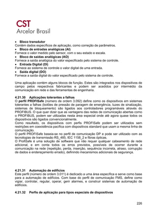226
• Bloco transdutor
Contém dados específicos de aplicação, como correção de parâmetros.
• Bloco de entradas analógicas (AI)
Fornece o valor medido pelo sensor, com o seu estado e escala.
• Bloco de saídas analógicas (AO)
Fornece a saída analógica do valor especificado pelo sistema de controle.
• Entrada Digital (DI)
Fornece ao sistema de controle o valor digital de uma entrada.
• Saída digital (DO)
Fornece a saída digital do valor especificado pelo sistema de controle.
Uma aplicação contém alguns blocos de função. Estes são integrados nos dispositivos de
campo pelos respectivos fabricantes e podem ser acedidos por intermédio da
comunicação em rede e das ferramentas de engenharia.
4.21.30 Aplicações tolerantes a falhas
O perfil PROFISafe (número de ordem 3.092) define como os dispositivos em sistemas
tolerantes a falhas (botões de pressão de paragem de emergência, luzes de sinalização,
sistemas de bloqueamento) são ligados aos controladores programáveis através do
PROFIBUS. O que quer dizer que as vantagens das redes de comunicação abertas como
o PROFIBUS, podem ser utilizadas nesta área especial onde até agora quase todos os
dispositivos são ligados convencionalmente.
Como resultado, os dispositivos com perfis PROFISafe podem ser utilizados sem
restrições em coexistência pacífica com dispositivos standard que usam a mesma linha de
comunicação.
O perfil PROFISafe baseia-se no perfil de comunicação DP e pode ser utilizado com as
tecnologias de transmissão RS_485, IEC 1158_2 e fibras ópticas.
O ProfiSafe é uma solução de software que não requer qualquer cabeamento de rede
adicional, e em conta todos os erros previstos, possíveis de ocorrer durante a
comunicação na rede (repetição, perda, inserção, sequência incorreta, atraso, corrupção
de dados e endereçamento errado), definindo mecanismos adicionais de segurança.
4.21.31 Automação de edifícios
Este perfil (número de ordem 3.011) é dedicado a uma área específica e serve como base
para a automação de edifícios. Com base do perfil de comunicação FMS, define como
vigiar, controlar, regular, operar, gerir alarmes, e construir sistemas de automação de
edifícios.
4.21.32 Perfis de aplicação para tipos especiais de dispositivos
 