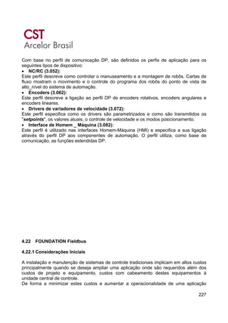 227
Com base no perfil de comunicação DP, são definidos os perfis de aplicação para os
seguintes tipos de dispositivo:
• NC/RC (3.052):
Este perfil descreve como controlar o manuseamento e a montagem de robôs. Cartas de
fluxo mostram o movimento e o controle do programa dos robôs do ponto de vista de
alto_nível do sistema de automação.
• Encoders (3.062):
Este perfil descreve a ligação ao perfil DP de encoders rotativos, encoders angulares e
encoders lineares.
• Drivers de variadores de velocidade (3.072):
Este perfil especifica como os drivers são parametrizados e como são transmitidos os
"setpoints", os valores atuais, o controle de velocidade e os modos posicionamento.
• Interface de Homem _ Máquina (3.082):
Este perfil é utilizado nas interfaces Homem-Máquina (HMI) e especifica a sua ligação
através do perfil DP aos componentes de automação. O perfil utiliza, como base de
comunicação, as funções estendidas DP.
4.22 FOUNDATION Fieldbus
4.22.1 Considerações Iniciais
A instalação e manutenção de sistemas de controle tradicionais implicam em altos custos
principalmente quando se deseja ampliar uma aplicação onde são requeridos além dos
custos de projeto e equipamento, custos com cabeamento destes equipamentos à
unidade central de controle.
De forma a minimizar estes custos e aumentar a operacionalidade de uma aplicação
 