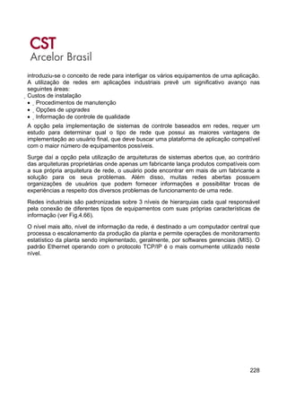 228
introduziu-se o conceito de rede para interligar os vários equipamentos de uma aplicação.
A utilização de redes em aplicações industriais prevê um significativo avanço nas
seguintes áreas:
Custos de instalação
• Procedimentos de manutenção
• Opções de upgrades
• Informação de controle de qualidade
A opção pela implementação de sistemas de controle baseados em redes, requer um
estudo para determinar qual o tipo de rede que possui as maiores vantagens de
implementação ao usuário final, que deve buscar uma plataforma de aplicação compatível
com o maior número de equipamentos possíveis.
Surge daí a opção pela utilização de arquiteturas de sistemas abertos que, ao contrário
das arquiteturas proprietárias onde apenas um fabricante lança produtos compatíveis com
a sua própria arquitetura de rede, o usuário pode encontrar em mais de um fabricante a
solução para os seus problemas. Além disso, muitas redes abertas possuem
organizações de usuários que podem fornecer informações e possibilitar trocas de
experiências a respeito dos diversos problemas de funcionamento de uma rede.
Redes industriais são padronizadas sobre 3 níveis de hierarquias cada qual responsável
pela conexão de diferentes tipos de equipamentos com suas próprias características de
informação (ver Fig.4.66).
O nível mais alto, nível de informação da rede, é destinado a um computador central que
processa o escalonamento da produção da planta e permite operações de monitoramento
estatístico da planta sendo implementado, geralmente, por softwares gerenciais (MIS). O
padrão Ethernet operando com o protocolo TCP/IP é o mais comumente utilizado neste
nível.
 