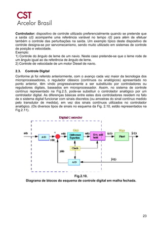 23
Controlador: dispositivo de controle utilizado preferencialmente quando se pretende que
a saída c(t) acompanhe uma referência variável no tempo r(t) para além de efetuar
também o controle das perturbações na saída. Um exemplo típico deste dispositivo de
controle designa-se por servomecanismo, sendo muito utilizado em sistemas de controle
de posição e velocidade.
Exemplo:
1) Controle do ângulo de leme de um navio. Neste caso pretende-se que o leme rode de
um ângulo igual ao da referência de ângulo de leme.
2) Controle de velocidade de um motor Diesel de navio.
2.3. Controle Digital
Conforme já foi referido anteriormente, com o avanço cada vez maior da tecnologia dos
microprocessadores, o regulador clássico (contínuos ou analógicos) apresentado no
ponto anterior, têm vindo progressivamente a ser substituído por controladores ou
reguladores digitais, baseados em microprocessador. Assim, no sistema de controle
contínuo representado na Fig.2.5, pode-se substituir o controlador analógico por um
controlador digital. As diferenças básicas entre estes dois controladores residem no fato
de o sistema digital funcionar com sinais discretos (ou amostras do sinal contínuo medido
pelo transdutor de medida), em vez dos sinais contínuos utilizados no controlador
analógico. (Os diversos tipos de sinais no esquema da Fig. 2.10, estão representados na
Fig.2.11).
Fig.2.10.
Diagrama de blocos do esquema de controle digital em malha fechada.
 