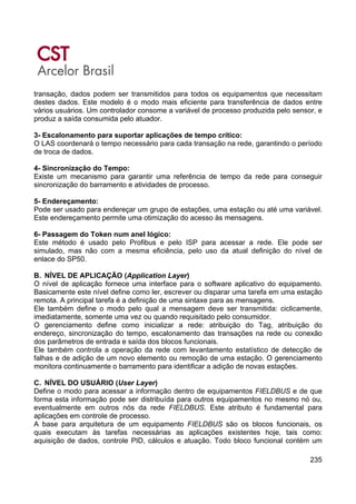 235
transação, dados podem ser transmitidos para todos os equipamentos que necessitam
destes dados. Este modelo é o modo mais eficiente para transferência de dados entre
vários usuários. Um controlador consome a variável de processo produzida pelo sensor, e
produz a saída consumida pelo atuador.
3- Escalonamento para suportar aplicações de tempo crítico:
O LAS coordenará o tempo necessário para cada transação na rede, garantindo o período
de troca de dados.
4- Sincronização do Tempo:
Existe um mecanismo para garantir uma referência de tempo da rede para conseguir
sincronização do barramento e atividades de processo.
5- Endereçamento:
Pode ser usado para endereçar um grupo de estações, uma estação ou até uma variável.
Este endereçamento permite uma otimização do acesso às mensagens.
6- Passagem do Token num anel lógico:
Este método é usado pelo Profibus e pelo ISP para acessar a rede. Ele pode ser
simulado, mas não com a mesma eficiência, pelo uso da atual definição do nível de
enlace do SP50.
B. NÍVEL DE APLICAÇÃO (Application Layer)
O nível de aplicação fornece uma interface para o software aplicativo do equipamento.
Basicamente este nível define como ler, escrever ou disparar uma tarefa em uma estação
remota. A principal tarefa é a definição de uma sintaxe para as mensagens.
Ele também define o modo pelo qual a mensagem deve ser transmitida: ciclicamente,
imediatamente, somente uma vez ou quando requisitado pelo consumidor.
O gerenciamento define como inicializar a rede: atribuição do Tag, atribuição do
endereço, sincronização do tempo, escalonamento das transações na rede ou conexão
dos parâmetros de entrada e saída dos blocos funcionais.
Ele também controla a operação da rede com levantamento estatístico de detecção de
falhas e de adição de um novo elemento ou remoção de uma estação. O gerenciamento
monitora continuamente o barramento para identificar a adição de novas estações.
C. NÍVEL DO USUÁRIO (User Layer)
Define o modo para acessar a informação dentro de equipamentos FIELDBUS e de que
forma esta informação pode ser distribuída para outros equipamentos no mesmo nó ou,
eventualmente em outros nós da rede FIELDBUS. Este atributo é fundamental para
aplicações em controle de processo.
A base para arquitetura de um equipamento FIELDBUS são os blocos funcionais, os
quais executam às tarefas necessárias as aplicações existentes hoje, tais como:
aquisição de dados, controle PID, cálculos e atuação. Todo bloco funcional contém um
 