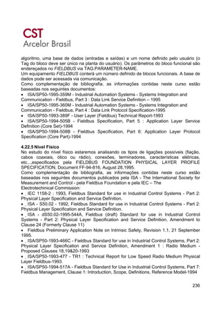 236
algoritmo, uma base de dados (entradas e saídas) e um nome definido pelo usuário (o
Tag do bloco deve ser único na planta do usuário). Os parâmetros do bloco funcional são
endereçados no FIELDBUS via TAG.PARAMETER-NAME.
Um equipamento FIELDBUS conterá um número definido de blocos funcionais. A base de
dados pode ser acessada via comunicação.
Como complementação de bibliografia, as informações contidas neste curso estão
baseadas nos seguintes documentos:
• ISA/SP50-1995-359M - Industrial Automation Systems - Systems Integration and
Communication - Fieldbus, Part 3 : Data Link Service Definition – 1995
• ISA/SP50-1995-360M - Industrial Automation Systems - Systems Integration and
Communication - Fieldbus, Part 4 : Data Link Protocol Specification-1995
• ISA/SP50-1993-389F - User Layer (Fieldbus) Technical Report-1993
• ISA/SP50-1994-505B - Fieldbus Specification, Part 5 : Application Layer Service
Definition (Core Set)-1994
• ISA/SP50-1994-508B - Fieldbus Specification, Part 6: Application Layer Protocol
Specification (Core Part)-1994
4.22.5 Nível Físico
No estudo do nível físico estaremos analisando os tipos de ligações possíveis (fiação,
cabos coaxiais, ótico ou rádio), conexões, terminadores, características elétricas,
etc...,especificados pela FIELDBUS FOUNDATION PHYSICAL LAYER PROFILE
SPECIFICATION, Document FF-94-816, August 28,1995.
Como complementação de bibliografia, as informações contidas neste curso estão
baseadas nos seguintes documentos publicados pela ISA - The International Society for
Measurement and Control - pela Fieldbus Foundation e pela IEC – The
Electrotechinical Commission:
• IEC 1158-2 : 1993, Fieldbus Standard for use in Industrial Control Systems - Part 2:
Physical Layer Specification and Service Definition.
• ISA - S50.02 - 1992, Fieldbus Standard for use in Industrial Control Systems - Part 2:
Physical Layer Specification and Service Definition.
• ISA - dS50.02-1995-544A, Fieldbus (draft) Standard for use in Industrial Control
Systems - Part 2: Physical Layer Specification and Service Definition, Amendment to
Clause 24 (Formerly Clause 11)
• Fieldbus Preliminary Application Note on Intrinsic Safety, Revision 1.1, 21 September
1995.
• ISA/SP50-1993-466C - Fieldbus Standard for use in Industrial Control Systems, Part 2:
Physical Layer Specification and Service Definition, Amendment 1 : Radio Medium -
Proposed Clauses 18,19&20-1993
• ISA/SP50-1993-477 - TR1 : Technical Report for Low Speed Radio Medium Physical
Layer Fieldbus-1993.
• ISA/SP50-1994-517A - Fieldbus Standard for Use in Industrial Control Systems, Part 7:
Fieldbus Management, Clause 1: Introduction, Scope, Definitions, Reference Model-1994
 