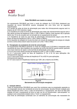 241
Rede FIELDBUS com mestre no campo
Um equipamento FIELDBUS que inclui o modo de voltagem de 31,25 Kbit/s obedecerá aos
requisitos da norma ISA-S50.02 quando energizada por uma fonte com as seguintes
especificações:
a) A tensão de saída da fonte de alimentação para redes não intrinsecamente seguras será no
máximo de 32 V DC incluindo o ripple;
b) A impedância de saída da fonte de alimentação para redes não intrinsecamente seguras será ≥
3KΩ dentro da faixa de freqüência 0,25fr à 1,25fr (7,8KHz à 39KHz). Este requisito não é aplicado
dentro dos 10 ms da conexão nem na remoção de um equipamento do campo;
c) A impedância de saída de uma fonte de alimentação intrinsecamente segura será 400 KΩ
dentro da faixa de freqüência 0,25fr à 1,25fr (7,8KHz à 39KHz);
d) Os requisitos de isolação do circuito de sinal e do circuito de distribuição de energia em relação
ao terra e entre ambos devem estar de acordo com a IEC 1158-2 (1993).
B. Energização via condutores de sinal de comunicação
Um equipamento FIELDBUS operando no modo de voltagem de 31,25 Kbit/s é energizado pelos
condutores de sinal, deve obedecer aos requisitos da norma ISA-S50.02 quando estiver operando
com níveis máximos de ripple e ruído da fonte de alimentação como segue:
a) 16 mV pico-a-pico dentro da faixa de freqüência 0,25fr à 1,25fr (7,8 KHz à 39KHz);
b) 2,0 V pico-a-pico dentro da faixa de freqüência 47 Hz à 63 Hz para aplicações não
intrinsecamente seguras;
c) 0,2 V pico-a-pico dentro da faixa de freqüência 47 Hz à 625 Hz para aplicações
Intrinsecamente seguras;
d) 1,6 V pico-a-pico em freqüências maiores que 125fr, até o máximo de 25 MHz.
Fig.4.77.
Barramento de comunicação energizado
C. Isolação elétrica
Todos os equipamentos FIELDBUS que usam fios condutores seja na energização separada ou
na energização através dos condutores de sinal de comunicação, deverão fornecer isolação para
baixas freqüências entre o terra, o cabo do barramento e o equipamento. Isto deve ser feito pela
isolação de todo o equipamento do terra ou pelo uso de um transformador, opto-acoplador, ou
qualquer outro componente isolador entre o “trunk” e o equipamento.
Uma fonte de alimentação combinada com um elemento de comunicação não necessitará de
 