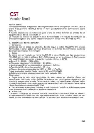 242
isolação elétrica.
Para cabos blindados, a impedância de isolação medida entre a blindagem do cabo FIELDBUS e
o terra do equipamento FIELDBUS deverá ser maior que 250KΩ em todas as freqüências abaixo
de 63 Hz.
A máxima capacitância não balanceada para o terra de ambos terminais de entrada de um
equipamento não deverá exceder 250 pF.
Os requisitos de isolação do circuito de sinal de transmissão e do circuito de distribuição de
energia em relação ao terra e entre ambos devem estar de acordo com a IEC 1158-2 (1993).
D. Especificação do meio condutor
• Conectores
Conectores para os cabos, se utilizados, deverão seguir o padrão FIELDBUS IEC (anexo).
Terminações no campo podem ser feitas diretamente nos terminais dos instrumentos ou através
de conectores em caixas de terminação.
• Cabos
De acordo com os requisitos da norma ISA-S50.02, o cabo utilizado para ligar equipamentos
FIELDBUS com o modo de voltagem de 31,25 Kbit/s pode ser um simples par de fios trançados
com a sua blindagem atendendo os seguintes requisitos mínimos (a 25 ºC):
a) Zo em fr (31,25 KHz) = 100Ω ±20%;
b) Atenuação máxima em 1,25fr (39 KHz) = 3.0 dB/Km;
c) Máxima capacitância não balanceada da blindagem = 2 nF/Km;
d) Resistência DC máxima (por condutor) = 22 /Km;
e) Atraso máximo de propagação entre 0,25 fr e 1,25 fr = 1.7 us/Km;
f) Área seccional do condutor (bitola) = nominal 0,8 mm2 (#18 AWG);
g) Cobertura mínima da blindagem deverá ser maior ou igual a 90%.
Observações:
• Outros tipos de cabo para conformidade de testes podem ser utilizados. Cabos com
especificações melhoradas podem habilitar barramentos com comprimentos maiores e/ou com
imunidade superior à interferência. Reciprocamente, cabos com especificações inferiores podem
provocar limitações de comprimento para ambos, barramentos (trunk) e derivações (spurs) mais a
não conformidade com os requisitos RFI/EMI.
• Para aplicações de segurança intrínseca, a razão indutância / resistência (L/R) deve ser menor
que o limite especificado pela agência regulamentadora local.
• Acopladores
O acoplador pode prover um ou muitos pontos de conexão para o barramento. Pode ser integrado
ao equipamento FIELDBUS caso não haja nenhuma derivação. Caso contrário, deverá ter pelo
menos 3 pontos de acesso como visto na Fig.4.78: um para o spur e um para cada lado do trunk.
 