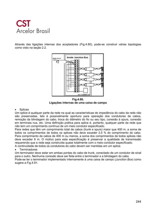 244
Através das ligações internas dos acopladores (Fig.4.80), pode-se construir várias topologias
como visto na seção 2.2.
Fig.4.80.
Ligações internas de uma caixa de campo
• Splices
Um splice é qualquer parte da rede na qual as características de impedância do cabo da rede não
são preservadas. Isto é possivelmente oportuno para operação dos condutores de cabos,
remoção da blindagem do cabo, troca do diâmetro do fio ou seu tipo, conexão à spurs, conexão
em terminais nus, etc. Uma definição prática para splice é, portanto, qualquer parte da rede que
não tem um comprimento contínuo de um meio condutor especificado.
Para redes que têm um comprimento total de cabos (trunk e spurs) maior que 400 m, a soma de
todos os comprimentos de todos os splices não deve exceder 2,0 % do comprimento do cabo.
Para comprimento de cabos de 400 m ou menos, a soma dos comprimentos de todos splices não
deve exceder 8 m. O motivo para esta especificação é preservar a qualidade de transmissão
requerendo que a rede seja construída quase totalmente com o meio condutor especificado.
A continuidade de todos os condutores do cabo devem ser mantidas em um splice.
• Terminadores
Um terminador deve estar em ambas pontas do cabo de trunk, conectado de um condutor de sinal
para o outro. Nenhuma conexão deve ser feita entre o terminador e a blindagem do cabo.
Pode-se ter o terminador implementado internamente à uma caixa de campo (Junction Box) como
sugere a Fig.4.81.
 